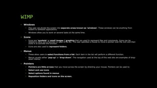 WIMP
• Windows
• The user can divide the screen into separate areas known as 'windows'. These windows can be anything from
folders to software applications.
• Windows allow you to work on several tasks at the same time.
• Icons
• Icons are 'symbols' or small images / graphics that are used to represent files and commands. Icons can be
clicked to carry out a function or open a file etc. The user operates a mouse to move a pointer over the icon and then
clicks it to activate the function.
• Icons are also used to represent folders.
• Menus
• These allow users to select functions from a list. Each item in the list will perform a different function.
• Menus usually either 'pop-up' or 'drop-down'. The navigation used at the top of this web site are examples of drop-
down menus.
• Pointers
• Pointers are little arrows that you move across the screen by directing your mouse. Pointers can be used to:
• Select and use icons
• Select options found in menus
• Reposition folders and icons on the screen.
 