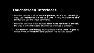 Touchscreen Interfaces
• Portable devices such as mobile phones, PDA's and tablets (e.g.
iPad) use interfaces similar to a GUI (WIMP) where icons and
menus are used to input commands.
• However, because these devices don't have room for a mouse,
the way in which the icons and menus are used is different.
• Touchscreen technology allows people to use their fingers to
select icons and options straight from the device's screen.
 