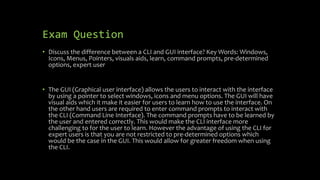 Exam Question
• Discuss the difference between a CLI and GUI interface? Key Words: Windows,
Icons, Menus, Pointers, visuals aids, learn, command prompts, pre-determined
options, expert user
• The GUI (Graphical user interface) allows the users to interact with the interface
by using a pointer to select windows, icons and menu options. The GUI will have
visual aids which it make it easier for users to learn how to use the interface. On
the other hand users are required to enter command prompts to interact with
the CLI (Command Line Interface). The command prompts have to be learned by
the user and entered correctly. This would make the CLI interface more
challenging to for the user to learn. However the advantage of using the CLI for
expert users is that you are not restricted to pre-determined options which
would be the case in the GUI. This would allow for greater freedom when using
the CLI.
 
