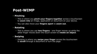 Post-WIMP
• Pinching
• This is where you pinch your fingers together across a touchscreen
to zoom into an image, application or document on your device.
• You can also move your fingers apart to zoom out.
• Rotating
• This is where you use two fingers - one finger moves up while the
other finger moves down the touch screen to rotate an object.
• Swiping
• Swiping is where you swipe your finger across the touchscreen
to scroll through a document or turn the page.
 