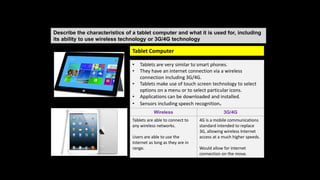 Describe the characteristics of a tablet computer and what it is used for, including
its ability to use wireless technology or 3G/4G technology
• Tablets are very similar to smart phones.
• They have an internet connection via a wireless
connection including 3G/4G.
• Tablets make use of touch screen technology to select
options on a menu or to select particular icons.
• Applications can be downloaded and installed.
• Sensors including speech recognition.
Wireless 3G/4G
Tablets are able to connect to
any wireless networks.
Users are able to use the
internet as long as they are in
range.
4G is a mobile communications
standard intended to replace
3G, allowing wireless Internet
access at a much higher speeds.
Would allow for internet
connection on the move.
Tablet Computer
 