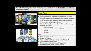 Describe the computer characteristics of a smartphone and what it is used for in
computing terms
• Smart phones can use traditional methods to make
phones calls and send messages using mobile network.
• Smart phones have operating systems which allows
them to run multiple applications.
• Like the Tablets Computers Smart Phones have many
features including:
• Touch Technology
• Internet connection (Wireless/3G/4G)
• Sensors
• Cameras
Use
• Send and receive emails
• Browse the internet
• Voice over Internet Protocol (Voip) – voice/video calls.
• Streaming music/video content
• Communication via social networking applications
• Global Positioning System – to help navigate
Smart Phone
 