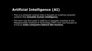 Artificial Intelligence (AI)
• This is a computer science that is focused on creating computer
systems that simulate human intelligence.
• The term was first used in 1956 by a computer scientist at the
Massachusetts Institute of Technology (MIT) who was focused on
trying to make computers behave like humans.
 