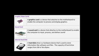 Graphic Video Cards
A graphics card is a device that attaches to the motherboard to
enable the computer to process and display graphics.
Sound Card
A sound card is a device that attaches to the motherboard to enable
the computer to input, process, and deliver sound
Internal Hard Disk
A hard disk drive is a hardware device that's used to store
information like software and files. The capacity of hard drive
ranges from GB to Tera Bytes.
 