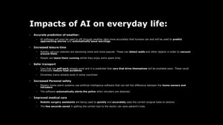 Impacts of AI on everyday life:
• Accurate prediction of weather:
• AI software will soon be used to sift through weather data more accurately that humans can and will be used to predict
approaching storms and automatically issue warnings.
• Increased leisure time
• Robotic vacuum cleaners are becoming more and more popular. These can detect walls and other objects in order to vacuum
around them.
• People can leave them running whilst they enjoy extra spare time.
• Safer transport
• Cars that can self-park already exist and it is predicted that cars that drive themselves will be available soon. These could
drastically reduce road accidents.
• Driverless trains already exist in some countries!
• Increased Personal safety
• Modern home alarm systems use artificial intelligence software that can tell the difference between the home owners and
intruders.
• The software automatically alerts the police when intruders are detected.
• Improved medical care
• Robotic surgery assistants are being used to quickly and accurately pass the correct surgical tools to doctors.
• The few seconds saved in getting the correct tool to the doctor can save patient's lives.
 