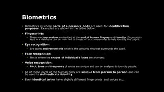 Biometrics
• Biometrics is where parts of a person's body are used for identification
purposes. Examples are shown in the table below:
• Fingerprints
• These are impressions embedded at the end of human fingers and thumbs. Fingerprints
kept in a database can be matched to those left at crime-scenes to help identify the culprit.
• Eye recognition:
• Eye scans analyse the iris which is the coloured ring that surrounds the pupil.
• Face recognition:
• This is where the shapes of individual's faces are analysed.
• Voice recognition:
• Pitch, tone and frequency of voices are unique and can be analysed to identify people.
• All of these parts of the human body are unique from person to person and can
be used to authenticate identity.
• Even identical twins have slightly different fingerprints and voices etc.
 
