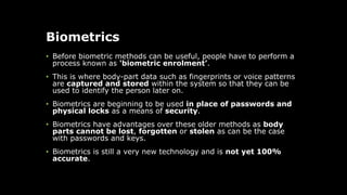 Biometrics
• Before biometric methods can be useful, people have to perform a
process known as 'biometric enrolment’.
• This is where body-part data such as fingerprints or voice patterns
are captured and stored within the system so that they can be
used to identify the person later on.
• Biometrics are beginning to be used in place of passwords and
physical locks as a means of security.
• Biometrics have advantages over these older methods as body
parts cannot be lost, forgotten or stolen as can be the case
with passwords and keys.
• Biometrics is still a very new technology and is not yet 100%
accurate.
 