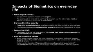 Impacts of Biometrics on everyday
life
• Better airport security
• Iris recognition is already in use in some airports.
• Travelers have their eyes and iris scanned into a system and this data is later matched
up when the person is performing airport checks.
• Increased building security
• Fingerprint access to buildings have been replacing the older methods of locks and keys.
• This methods ensures that only authorised people can enter restricted buildings or rooms.
• Reduced car theft
• Cars already exist that use fingerprints to only unlock their doors or start the engine for
the fingerprint that is registered.
• More secure mobile phones
• Mobile phones contain our lives. We used our phones for everything from social media to
shopping online. They need to be as secure as possible in order to protect the valuable data
that they contain.
• Apple recently released an iPhone model that uses a fingerprint reader to identify
the true owner of the phone. It will not unlock for a fingerprint that it does not recognize.
 