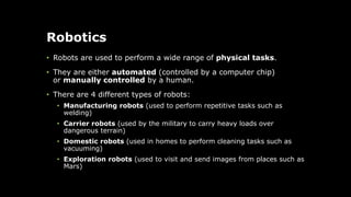Robotics
• Robots are used to perform a wide range of physical tasks.
• They are either automated (controlled by a computer chip)
or manually controlled by a human.
• There are 4 different types of robots:
• Manufacturing robots (used to perform repetitive tasks such as
welding)
• Carrier robots (used by the military to carry heavy loads over
dangerous terrain)
• Domestic robots (used in homes to perform cleaning tasks such as
vacuuming)
• Exploration robots (used to visit and send images from places such as
Mars)
 