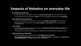 Impacts of Robotics on everyday life
• Increased personal time
• If robots can carry out domestic chores, this frees up more time for us to spend as we wish.
This could mean more time spent at work or for more enjoyable activities such as socialising.
• More efficient manufacturing
• Robots can manufacturer products such as cars much faster and cheaper than humans can.
This means that companies can make more products at less cost and this means greater
business profits.
• Loss of jobs
• Due to higher and cheaper productivity, robots are taking over the manufacturing jobs that
used to be carried out by humans.
This means that humans are missing out on employment on assembly lines and factory work.
• Safer working environments
• Robots can safely carry out tasks that are too dangerous for humans.
For example: spraying cars with toxic paint, defusing bombs on battlefields and search and
rescue operations in buildings destroyed by earthquakes.
 