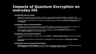 Impacts of Quantum Encryption on
everyday life
• Completely secure voting
• Citizens of countries have the right to vote-in new governments but history is littered with
examples of where these votes have been tampered with in order to influence election outcomes.
• Securing votes with quantum encryption methods ensures that they cannot be tampered with
or changed.
• Completely secure communication
• Messages sent by the military often include the locations of squadrons or special op's teams. If
enemy forces intercepted these messages it could have severe consequences.
• Using quantum cryptography to secure the messages would eliminate the risk of them
being read or heard by unauthorised ears.
• Completely secure bank transfers
• Any electronic transfer of money, such as at ATM's or buying goods online, will be completely
secure.
Some banks are already using quantum cryptography for the purposes of securing money
transfers.
• Completely secure personal information
• Health records, bank details and other types of personal information will be absolutely secure
from hackers and other people wishing to commit identity theft crimes.
 