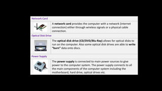 Network Card
A network card provides the computer with a network (internet
connection) either through wireless signals or a physical cable
connection.
Optical Disk Drive
The optical disk drive (CD/DVD/Blu-Ray) allows for optical disks to
run on the computer. Also some optical disk drives are able to write
“burn” data onto discs.
Power Supply
The power supply is connected to main power sources to give
power to the computer system. The power supply connects to all
the main components of the computer system including the
motherboard, hard drive, optical drives etc.
 