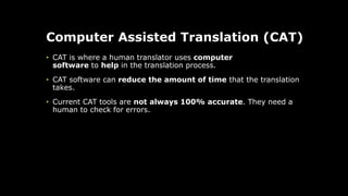 Computer Assisted Translation (CAT)
• CAT is where a human translator uses computer
software to help in the translation process.
• CAT software can reduce the amount of time that the translation
takes.
• Current CAT tools are not always 100% accurate. They need a
human to check for errors.
 