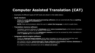 Computer Assisted Translation (CAT)
• Examples of different types of CAT tools are shown in the table below:
• Spell checkers
• These are usually built-into word processing software and can automatically flag-up spelling
errors and suggest translations of
miss-spelt words.
NOTE: Most word-processors allow the user to select the language in which to spell-check.
• Translation memory software
• Translation memory software are databases which store translated text as the human translator
works through it in order to be reused in the future.
Translated text is built-up in the database's memory and can be accessed by other translators in
order to speed up their translation jobs.
• Language search-engine software
• These are Internet based systems which allow translators to enter any text that they want
translating and also to select which language they want the text translating into.
The software will then search through a large collection of translation memory databases to
try and find a match with the text entered into the search engine.
If a match is found, translated text will be shown on-screen.
 