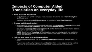 Impacts of Computer Aided
Translation on everyday life
• More accurate documents
• Spell checkers can quickly scan your word processed documents and automatically find
spelling errors.
Miss-spelt words can be quickly corrected to produce an error-free document.
• A more multilingual society
• Anyone with an Internet connection can access tools such as Google Translate and the vast
collection of language databases that the tools can search through.
This makes accessing other languages much easier than in the past and makes it easier
for people to learn these new languages.
NOTE: Google's new 'Voice Search' facility allows users to actually speak into a tablet or
mobile phone and Google will automatically translate (and speak) the words or phrase in
almost any language.
• Quicker and more efficient translations
• Foreign visitors to countries can be communicated with much easier through these CAT
tools.
They are especially useful in places like embassies where a wide-range of foreign visitors
may need to communicate with local officials about problems or ask for advice etc.
 