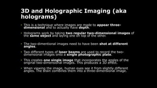 3D and Holographic Imaging (aka
holograms)
• This is a technique where images are made to appear three-
dimensional and to actually have depth.
• Holograms work by taking two regular two-dimensional images of
the same object and laying one on top of the other.
• The two-dimentional images need to have been shot at different
angles.
• Two different types of laser beams are used to record the two-
dimensional images onto a single photographic plate.
• This creates one single image that incorporates the angles of the
original two-dimensional images. This produces a 3D effect.
• When viewing the image, human eyes see it from slightly different
angles. The brain combines them into a three-dimensional image.
 