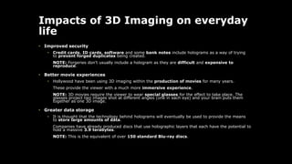 Impacts of 3D Imaging on everyday
life
• Improved security
• Credit cards, ID cards, software and some bank notes include holograms as a way of trying
to prevent forged duplicates being created.
NOTE: Forgeries don't usually include a hologram as they are difficult and expensive to
reproduce.
• Better movie experiences
• Hollywood have been using 3D imaging within the production of movies for many years.
These provide the viewer with a much more immersive experience.
NOTE: 3D movies require the viewer to wear special glasses for the effect to take place. The
glasses project two images shot at different angles (one in each eye) and your brain puts them
together as one 3D image.
• Greater data storage
• It is thought that the technology behind holograms will eventually be used to provide the means
to store large amounts of data.
Companies have already produced discs that use holographic layers that each have the potential to
hold a massive 3.9 terabytes.
NOTE: This is the equivalent of over 150 standard Blu-ray discs.
 