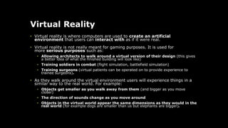 Virtual Reality
• Virtual reality is where computers are used to create an artificial
environment that users can interact with as if it were real.
• Virtual reality is not really meant for gaming purposes. It is used for
more serious purposes such as:
• Allowing architects to walk around a virtual version of their design (this gives
a better idea of what the finished building will look like)
• Training soldiers in combat (flight simulation, battlefield simulation)
• Training surgeons (virtual patients can be operated on to provide experience to
trainee surgeons).
• As they walk around the virtual environment users will experience things in a
similar way to the real world. For example:
• Objects get smaller as you walk away from them (and bigger as you move
closer)
• The direction of sounds change as you move around
• Objects in the virtual world appear the same dimensions as they would in the
real world (for example dogs are smaller than us but elephants are bigger).
 