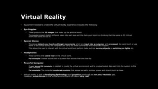 Virtual Reality
• Equipment needed to create the virtual reality experience includes the following:
• Eye Goggles
• These produce the 3D images that make up the artificial world.
The goggles project slightly different views into each eye and this fools your brain into thinking that the scene is 3D. Virtual
chairs look solid and so on.
• Special Gloves
• The gloves detect your hand and finger movements which are input into a computer and processed. As users touch or use
items in the virtual world, the computer can carry out these commands and make them happen.
This allows the user to interact with the virtual world and perform tasks such as moving objects or switching on lights etc.
• Headphones
• These control what users hear in the virtual world.
For example: Distant sounds will be quieter than sounds that are close by.
• Powerful Computer
• A very powerful computer is needed to create the virtual environment and to process/output data sent into the system by the
user's actions.
For example: The computer produces graphics that appear as walls, outdoor scenes and objects such as trees.
• Virtual reality is still a developing technology and graphics produced are not very realistic yet.
However, experiences in the virtual environment can seem very real.
 
