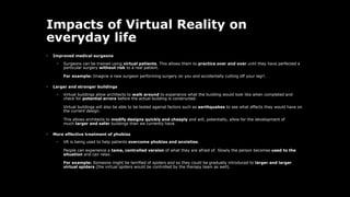 Impacts of Virtual Reality on
everyday life
• Improved medical surgeons
• Surgeons can be trained using virtual patients. This allows them to practice over and over until they have perfected a
particular surgery without risk to a real patient.
For example: Imagine a new surgeon performing surgery on you and accidentally cutting off your leg!!.
• Larger and stronger buildings
• Virtual buildings allow architects to walk around to experience what the building would look like when completed and
check for potential errors before the actual building is constructed.
Virtual buildings will also be able to be tested against factors such as earthquakes to see what effects they would have on
the current design.
This allows architects to modify designs quickly and cheaply and will, potentially, allow for the development of
much larger and safer buildings than we currently have.
• More effective treatment of phobias
• VR is being used to help patients overcome phobias and anxieties.
People can experience a tame, controlled version of what they are afraid of. Slowly the person becomes used to the
situation and can relax.
For example: Someone might be terrified of spiders and so they could be gradually introduced to larger and larger
virtual spiders (the virtual spiders would be controlled by the therapy team as well).
 