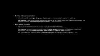 • Training in dangerous situations
• VR can be used for training in dangerous situations where it is impossible to practice the real thing.
For example: A large fire in an office building could never be set up in reality, but it could in a virtual environment. This
will allow workers to practice emergency evacuation in a safe environment.
• More realistic education
• VR can give students the opportunity to learn in a much more interactive way.
For example: Astronomy students can learn about the solar system by engaging with the objects in the virtual
environment. They could look around stars, move planets and track the orbits of comets.
This approach is likely to allow students to retain knowledge much better than reading text out of a book.
 