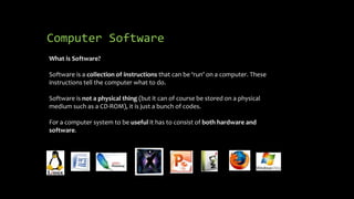 Computer Software
What is Software?
Software is a collection of instructions that can be ‘run’ on a computer. These
instructions tell the computer what to do.
Software is not a physical thing (but it can of course be stored on a physical
medium such as a CD-ROM), it is just a bunch of codes.
For a computer system to be useful it has to consist of both hardware and
software.
 