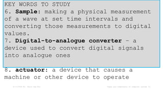 6/17/2024 Mr. Thein Zaw Min Types and components of computer system 11
KEY WORDS TO STUDY
6. Sample: making a physical measurement
of a wave at set time intervals and
converting those measurements to digital
values.
7. Digital-to-analogue converter – a
device used to convert digital signals
into analogue ones
8. actuator: a device that causes a
machine or other device to operate
 