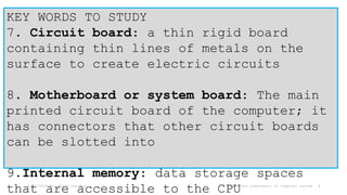 6/17/2024 Mr. Thein Zaw Min Types and components of computer system 4
KEY WORDS TO STUDY
7. Circuit board: a thin rigid board
containing thin lines of metals on the
surface to create electric circuits
8. Motherboard or system board: The main
printed circuit board of the computer; it
has connectors that other circuit boards
can be slotted into
9.Internal memory: data storage spaces
that are accessible to the CPU
 