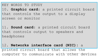 6/17/2024 Mr. Thein Zaw Min Types and components of computer system 5
KEY WORDS TO STUDY
10. Graphic card: a printed circuit board
that controls the output to a display
screen or monitor
11. Sound card: a printed circuit board
that controls output to speakers and
headphones
12. Networks interface card (NIC): a
printed circuit board that allows the
computer to communicate with other devices
 