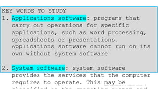 Types and components of computer system 6
KEY WORDS TO STUDY
1. Applications software: programs that
carry out operations for specific
applications, such as word processing,
spreadsheets or presentations.
Applications software cannot run on its
own without system software
2. System software: system software
provides the services that the computer
requires to operate. This may be
 