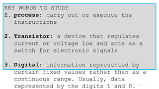 6/17/2024 Mr. Thein Zaw Min Types and components of computer system 9
KEY WORDS TO STUDY
1. process: carry out or execute the
instructions
2. Transistor: a device that regulates
current or voltage low and acts as a
switch for electronic signals
3. Digital: information represented by
certain fixed values rather than as a
continuous range. Usually, data
represented by the digits 1 and 0.
 
