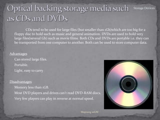Optical backing storage media suchas CDs and DVDs 		CDs tend to be used for large files (but smaller than 1Gb)which are too big for a floppy disc to hold such as music and general animation. DVDs are used to hold very large files(several Gb) such as movie films. Both CDs and DVDs are portable i.e. they can be transported from one computer to another. Both can be used to store computer data. Advantages ,[object Object]