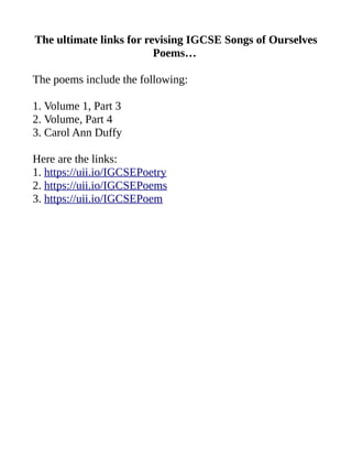 The ultimate links for revising IGCSE Songs of Ourselves
Poems…
The poems include the following:
1. Volume 1, Part 3
2. Volume, Part 4
3. Carol Ann Duffy
Here are the links:
1. https://uii.io/IGCSEPoetry
2. https://uii.io/IGCSEPoems
3. https://uii.io/IGCSEPoem
 