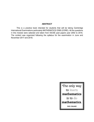 ABSTRACT
This is a practice book intended for students that will be taking Cambridge
International Examinations particularly MATHEMATICS O580 (CORE). All the questions
in this module were selected and taken from IGCSE past papers year 2002 to 2016.
The content was organized following the syllabus for the examination in June and
November 2017 and 2018.
 