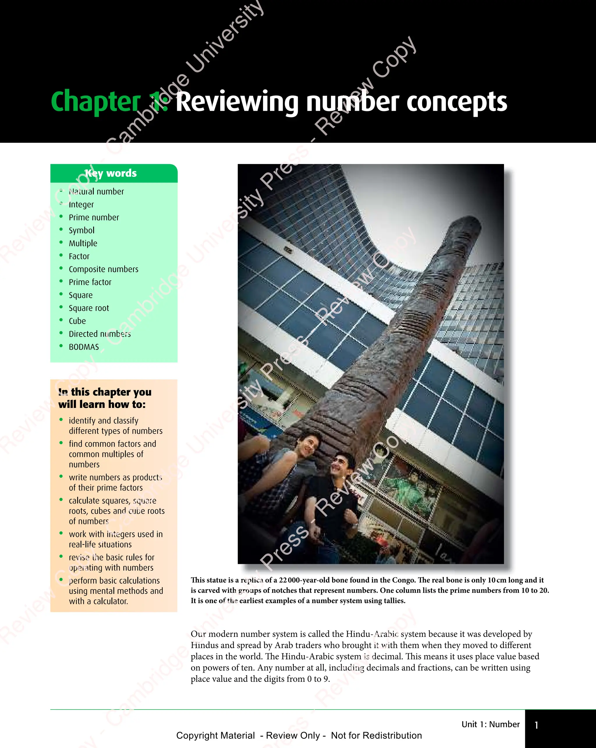 Unit 1: Number 1
Chapter 1: Reviewing number concepts
In this chapter you
will learn how to:
• identify and classify
different types of numbers
• find common factors and
common multiples of
numbers
• write numbers as products
of their prime factors
• calculate squares, square
roots, cubes and cube roots
of numbers
• work with integers used in
real-life situations
• revise the basic rules for
operating with numbers
• perform basic calculations
using mental methods and
with a calculator.
• Natural number
• Integer
• Prime number
• Symbol
• Multiple
• Factor
• Composite numbers
• Prime factor
• Square
• Square root
• Cube
• Directed numbers
• BODMAS
Key words
Our modern number system is called the Hindu-Arabic system because it was developed by
Hindus and spread by Arab traders who brought it with them when they moved to diﬀerent
places in the world. The Hindu-Arabic system is decimal. This means it uses place value based
on powers of ten. Any number at all, including decimals and fractions, can be written using
place value and the digits from 0 to 9.
This statue is a replica of a 22000-year-old bone found in the Congo. The real bone is only 10cm long and it
is carved with groups of notches that represent numbers. One column lists the prime numbers from 10 to 20.
It is one of the earliest examples of a number system using tallies.
e
s
s
-
R
e
v
i
e
w
C
o
p
y
-
C
a
m
b
r
i
d
g
e
U
n
i
v
e
r
s
i
t
y
P
r
e
s
s
-
R
e
v
i
e
w
C
o
p
y
R
e
v
i
e
w
C
o
p
y
-
C
a
m
b
r
i
d
g
e
U
n
i
v
e
r
s
i
t
y
P
r
e
s
s
-
R
e
v
i
e
w
C
o
p
y
R
e
v
i
e
w
C
o
p
y
-
C
a
m
b
r
i
d
g
e
U
n
i
v
e
r
s
i
t
y
P
r
e
s
s
-
R
e
v
i
e
w
C
o
p
y
R
e
v
i
e
w
C
o
p
y
-
C
a
m
b
r
i
d
g
e
U
n
i
v
e
r
s
i
t
y
Copyright Material - Review Only - Not for Redistribution
 