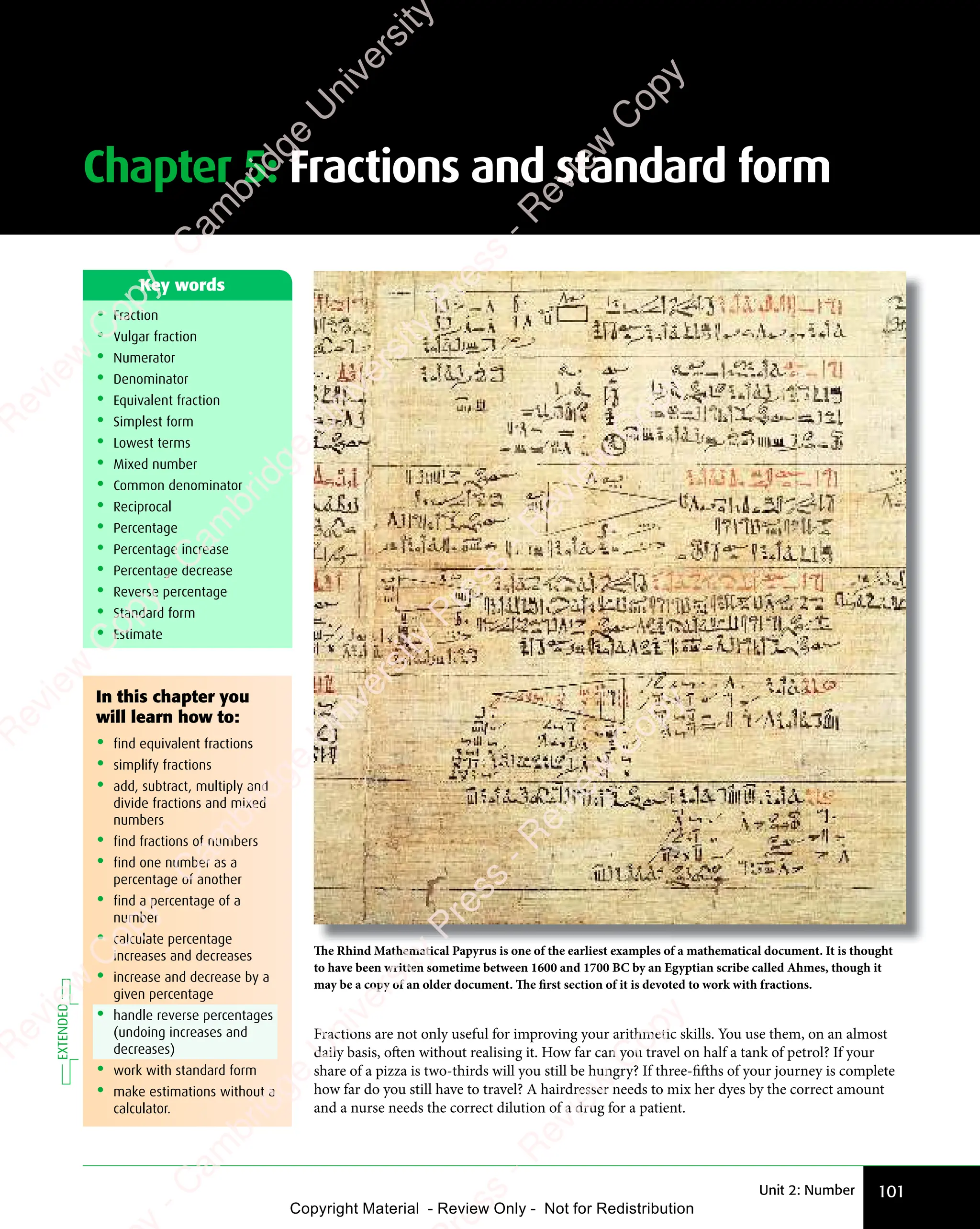 Unit 2: Number 101
Chapter 5: Fractions and standard form
• Fraction
• Vulgar fraction
• Numerator
• Denominator
• Equivalent fraction
• Simplest form
• Lowest terms
• Mixed number
• Common denominator
• Reciprocal
• Percentage
• Percentage increase
• Percentage decrease
• Reverse percentage
• Standard form
• Estimate
Key words
The Rhind Mathematical Papyrus is one of the earliest examples of a mathematical document. It is thought
to have been written sometime between 1600 and 1700 BC by an Egyptian scribe called Ahmes, though it
may be a copy of an older document. The first section of it is devoted to work with fractions.
Fractions are not only useful for improving your arithmetic skills. You use them, on an almost
daily basis, often without realising it. How far can you travel on half a tank of petrol? If your
share of a pizza is two-thirds will you still be hungry? If three-fifths of your journey is complete
how far do you still have to travel? A hairdresser needs to mix her dyes by the correct amount
and a nurse needs the correct dilution of a drug for a patient.
In this chapter you
will learn how to:
• find equivalent fractions
• simplify fractions
• add, subtract, multiply and
divide fractions and mixed
numbers
• find fractions of numbers
• find one number as a
percentage of another
• find a percentage of a
number
• calculate percentage
increases and decreases
• increase and decrease by a
given percentage
• handle reverse percentages
(undoing increases and
decreases)
• work with standard form
• make estimations without a
calculator.
EXTENDED
e
s
s
-
R
e
v
i
e
w
C
o
p
y
-
C
a
m
b
r
i
d
g
e
U
n
i
v
e
r
s
i
t
y
P
r
e
s
s
-
R
e
v
i
e
w
C
o
p
y
R
e
v
i
e
w
C
o
p
y
-
C
a
m
b
r
i
d
g
e
U
n
i
v
e
r
s
i
t
y
P
r
e
s
s
-
R
e
v
i
e
w
C
o
p
y
R
e
v
i
e
w
C
o
p
y
-
C
a
m
b
r
i
d
g
e
U
n
i
v
e
r
s
i
t
y
P
r
e
s
s
-
R
e
v
i
e
w
C
o
p
y
R
e
v
i
e
w
C
o
p
y
-
C
a
m
b
r
i
d
g
e
U
n
i
v
e
r
s
i
t
y
Copyright Material - Review Only - Not for Redistribution
 
