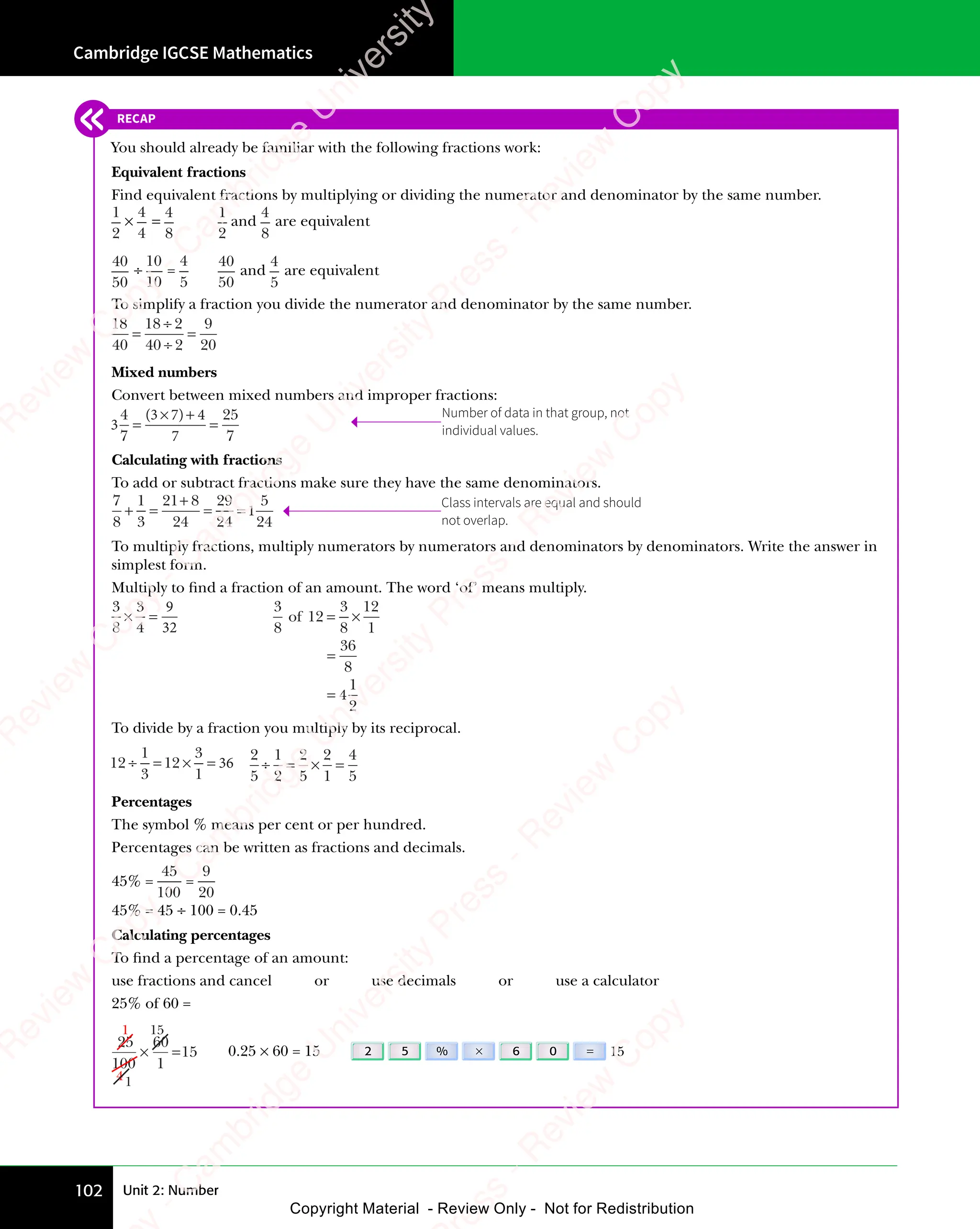 Unit 2: Number
Cambridge IGCSE Mathematics
102
RECAP
You should already be familiar with the following fractions work:
Equivalent fractions
Find equivalent fractions by multiplying or dividing the numerator and denominator by the same number.
1
2
×
4
4
=
4
8
1
2
and
4
8
are equivalent
40
50
÷
10
10
=
4
5
40
50
and
4
5
are equivalent
To simplify a fraction you divide the numerator and denominator by the same number.
18
40
18 2
40 2
9
20
=
÷
÷
=
Mixed numbers
Convert between mixed numbers and improper fractions:
3
4
7
4
7
25
7
=
× +
=
( )
3 7
( )
× +
( )
× +
3 7
× +
3 7
( )
× +
Calculating with fractions
To add or subtract fractions make sure they have the same denominators.
7
8
1
3
21 8
24
29
24
5
24
+ =
+ = = =
= =
+
1
To multiply fractions, multiply numerators by numerators and denominators by denominators. Write the answer in
simplest form.
Multiply to ﬁnd a fraction of an amount. The word ‘of’ means multiply.
3
8
3
4
× =
× =
9
32
3
8
of 12
3
8
12
1
36
8
1
2
= ×
= ×
=
= 4
To divide by a fraction you multiply by its reciprocal.
12
1
3
12
3
1
÷ =
÷ = × =
× = 36
2
5
1
2
2
5
2
1
4
5
÷ = ×
÷ = × =
Percentages
The symbol % means per cent or per hundred.
Percentages can be written as fractions and decimals.
45% =
45
100
=
9
20
45% = 45 ÷ 100 = 0.45
Calculating percentages
To ﬁnd a percentage of an amount:
use fractions and cancel or use decimals or use a calculator
25% of 60 =
60
1
=15
15
25
100
×
1
41
0.25 × 60 = 15 2 5 % × 6 0 = 15
Number of data in that group, not
individual values.
Class intervals are equal and should
not overlap.
e
s
s
-
R
e
v
i
e
w
C
o
p
y
-
C
a
m
b
r
i
d
g
e
U
n
i
v
e
r
s
i
t
y
P
r
e
s
s
-
R
e
v
i
e
w
C
o
p
y
R
e
v
i
e
w
C
o
p
y
-
C
a
m
b
r
i
d
g
e
U
n
i
v
e
r
s
i
t
y
P
r
e
s
s
-
R
e
v
i
e
w
C
o
p
y
R
e
v
i
e
w
C
o
p
y
-
C
a
m
b
r
i
d
g
e
U
n
i
v
e
r
s
i
t
y
P
r
e
s
s
-
R
e
v
i
e
w
C
o
p
y
R
e
v
i
e
w
C
o
p
y
-
C
a
m
b
r
i
d
g
e
U
n
i
v
e
r
s
i
t
y
Copyright Material - Review Only - Not for Redistribution
 