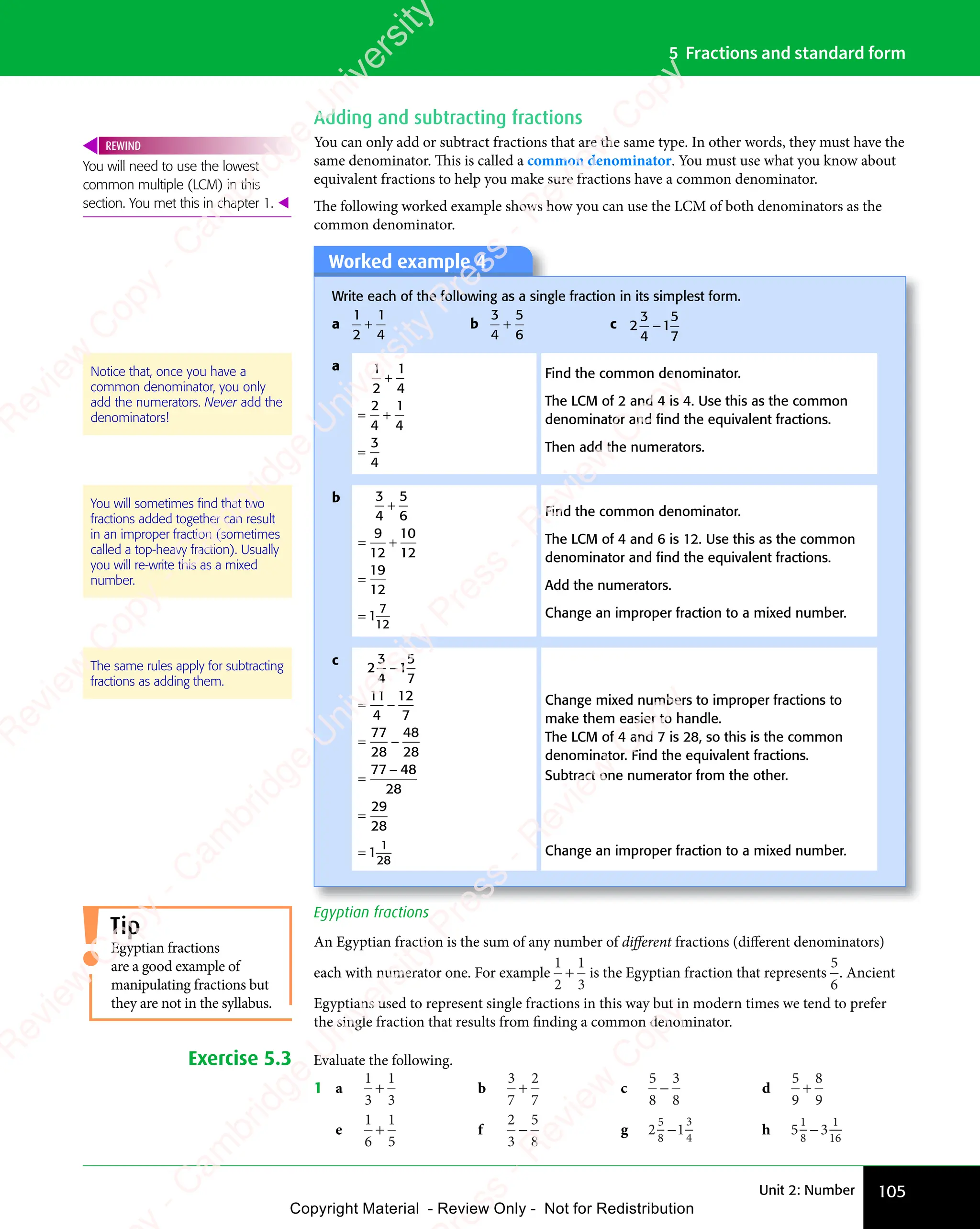 Unit 2: Number 105
5 Fractions and standard form
Adding and subtracting fractions
You can only add or subtract fractions that are the same type. In other words, they must have the
same denominator. This is called a common denominator. You must use what you know about
equivalent fractions to help you make sure fractions have a common denominator.
The following worked example shows how you can use the LCM of both denominators as the
common denominator.
Worked example 4
Write each of the following as a single fraction in its simplest form.
a
1
2
1
4
+ b
3
4
5
6
+ c 2
3
4
1
5
7
−
a 1
2
1
4
2
4
1
4
3
4
+
= +
= +
=
Find the common denominator.
The LCM of 2 and 4 is 4. Use this as the common
denominator and ﬁnd the equivalent fractions.
Then add the numerators.
b 3
4
5
6
9
12
10
12
19
12
1
7
12
+
= +
= +
=
=
Find the common denominator.
The LCM of 4 and 6 is 12. Use this as the common
denominator and ﬁnd the equivalent fractions.
Add the numerators.
Change an improper fraction to a mixed number.
c
2
3
4
1
5
7
11
4
12
7
77
28
48
28
77 48
28
29
28
1
1
28
−
= −
= −
= −
= −
=
−
=
=
Change mixed numbers to improper fractions to
make them easier to handle.
The LCM of 4 and 7 is 28, so this is the common
denominator. Find the equivalent fractions.
Subtract one numerator from the other.
Change an improper fraction to a mixed number.
Notice that, once you have a
common denominator, you only
add the numerators. Never add the
denominators!
You will sometimes ﬁnd that two
fractions added together can result
in an improper fraction (sometimes
called a top-heavy fraction). Usually
you will re-write this as a mixed
number.
Egyptian fractions
An Egyptian fraction is the sum of any number of diﬀerent fractions (diﬀerent denominators)
each with numerator one. For example
1
2
1
3
+ is the Egyptian fraction that represents
5
6
. Ancient
Egyptians used to represent single fractions in this way but in modern times we tend to prefer
the single fraction that results from finding a common denominator.
Exercise 5.3 Evaluate the following.
1 a
1
3
1
3
+ b
3
7
2
7
+ c
5
8
3
8
− d
5
9
8
9
+
e
1
6
1
5
+ f
2
3
5
8
− g 2 1
2 1
5
2 1
2 1
8
2 1
2 1
3
4
2 1
2 1 h 5 3
5 3
1
5 3
5 3
8
5 3
5 3
1
16
5 3
5 3
You will need to use the lowest
common multiple (LCM) in this
section. You met this in chapter 1. 
REWIND
Tip
Egyptian fractions
are a good example of
manipulating fractions but
they are not in the syllabus.
The same rules apply for subtracting
fractions as adding them.
e
s
s
-
R
e
v
i
e
w
C
o
p
y
-
C
a
m
b
r
i
d
g
e
U
n
i
v
e
r
s
i
t
y
P
r
e
s
s
-
R
e
v
i
e
w
C
o
p
y
R
e
v
i
e
w
C
o
p
y
-
C
a
m
b
r
i
d
g
e
U
n
i
v
e
r
s
i
t
y
P
r
e
s
s
-
R
e
v
i
e
w
C
o
p
y
R
e
v
i
e
w
C
o
p
y
-
C
a
m
b
r
i
d
g
e
U
n
i
v
e
r
s
i
t
y
P
r
e
s
s
-
R
e
v
i
e
w
C
o
p
y
R
e
v
i
e
w
C
o
p
y
-
C
a
m
b
r
i
d
g
e
U
n
i
v
e
r
s
i
t
y
Copyright Material - Review Only - Not for Redistribution
 