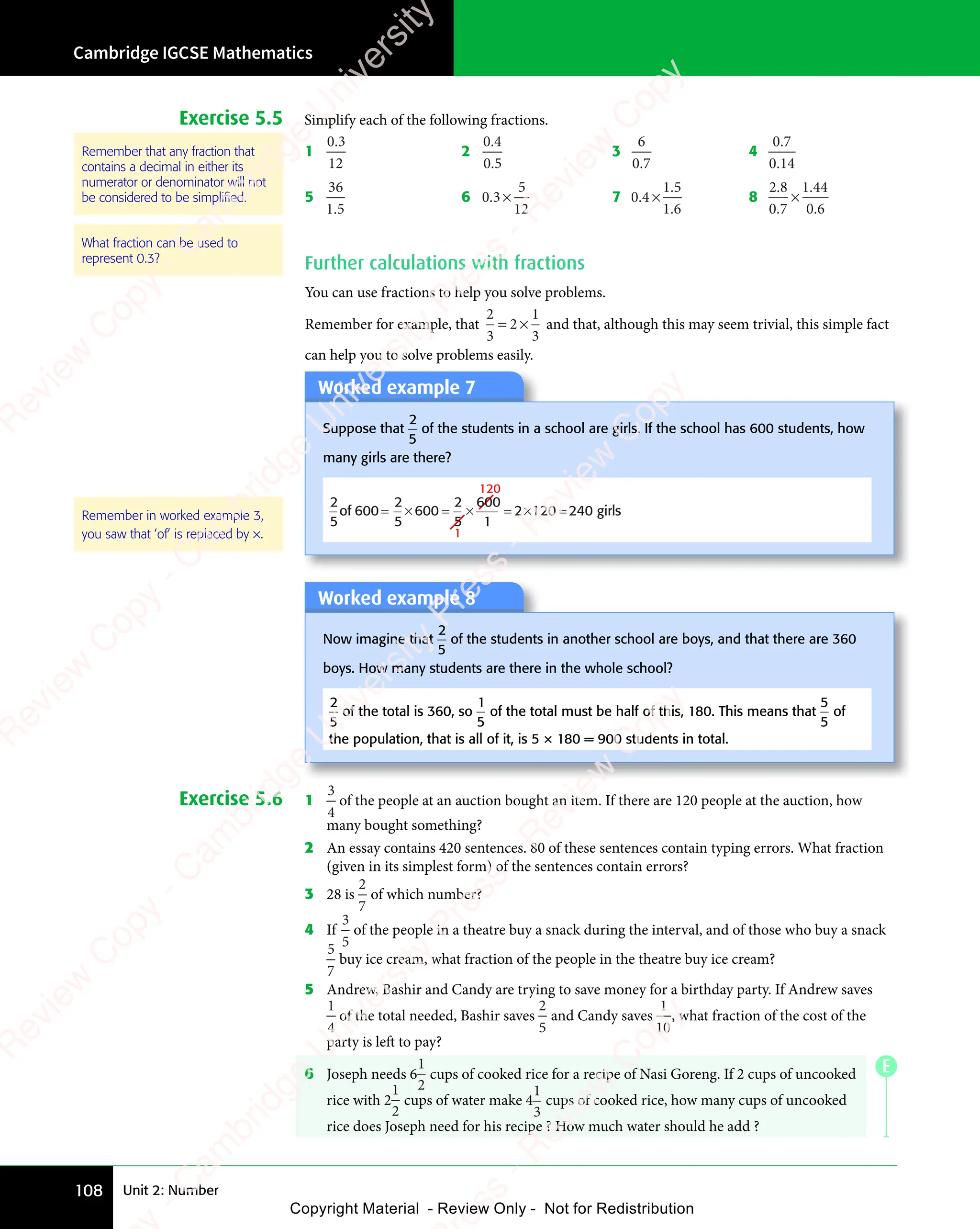 Unit 2: Number
Cambridge IGCSE Mathematics
108
E
Exercise 5.5 Simplify each of the following fractions.
1
0 3
12
0 3
0 3
2
0 4
0 5
0 4
0 4
0 5
0 5
3
6
0 7
0 7
0 7
4
0 7
0 14
0 7
0 7
0 1
0 1
5
36
1 5
1 5
1 5
6 0 3
5
12
0 3
0 3 × 7 0 4
1 5
1 6
0 4
0 4
1 5
1 5
1 6
1 6
× 8
2 8
0 7
1 44
0 6
2 8
2 8
0 7
0 7
.
1 4
1 4
0 6
0 6
×
Further calculations with fractions
You can use fractions to help you solve problems.
Remember for example, that
2
3
2
1
3
= ×
2
= × and that, although this may seem trivial, this simple fact
can help you to solve problems easily.
Worked example 7
Suppose that
2
5
of the students in a school are girls. If the school has 600 students, how
many girls are there?
2
5
2
5
600
2
5
600
120
1
1
2 120 240 girls
of 600 = = =
× × = ×
Worked example 8
Now imagine that
2
5
of the students in another school are boys, and that there are 360
boys. How many students are there in the whole school?
2
5
of the total is 360, so
1
5
of the total must be half of this, 180. This means that
5
5
of
the population, that is all of it, is 5 × 180 = 900 students in total.
Exercise 5.6 1
3
4
of the people at an auction bought an item. If there are 120 people at the auction, how
many bought something?
2 An essay contains 420 sentences. 80 of these sentences contain typing errors. What fraction
(given in its simplest form) of the sentences contain errors?
3 28 is
2
7
of which number?
4 If
3
5
of the people in a theatre buy a snack during the interval, and of those who buy a snack
5
7
buy ice cream, what fraction of the people in the theatre buy ice cream?
5 Andrew, Bashir and Candy are trying to save money for a birthday party. If Andrew saves
1
4
of the total needed, Bashir saves
2
5
and Candy saves
1
10
, what fraction of the cost of the
party is left to pay?
6 Joseph needs 6
1
2
cups of cooked rice for a recipe of Nasi Goreng. If 2 cups of uncooked
rice with 2
1
2
cups of water make 4
1
3
cups of cooked rice, how many cups of uncooked
rice does Joseph need for his recipe ? How much water should he add ?
Remember that any fraction that
contains a decimal in either its
numerator or denominator will not
be considered to be simpliﬁed.
What fraction can be used to
represent 0.3?
Remember in worked example 3,
you saw that ‘of’ is replaced by ×.
e
s
s
-
R
e
v
i
e
w
C
o
p
y
-
C
a
m
b
r
i
d
g
e
U
n
i
v
e
r
s
i
t
y
P
r
e
s
s
-
R
e
v
i
e
w
C
o
p
y
R
e
v
i
e
w
C
o
p
y
-
C
a
m
b
r
i
d
g
e
U
n
i
v
e
r
s
i
t
y
P
r
e
s
s
-
R
e
v
i
e
w
C
o
p
y
R
e
v
i
e
w
C
o
p
y
-
C
a
m
b
r
i
d
g
e
U
n
i
v
e
r
s
i
t
y
P
r
e
s
s
-
R
e
v
i
e
w
C
o
p
y
R
e
v
i
e
w
C
o
p
y
-
C
a
m
b
r
i
d
g
e
U
n
i
v
e
r
s
i
t
y
Copyright Material - Review Only - Not for Redistribution
 