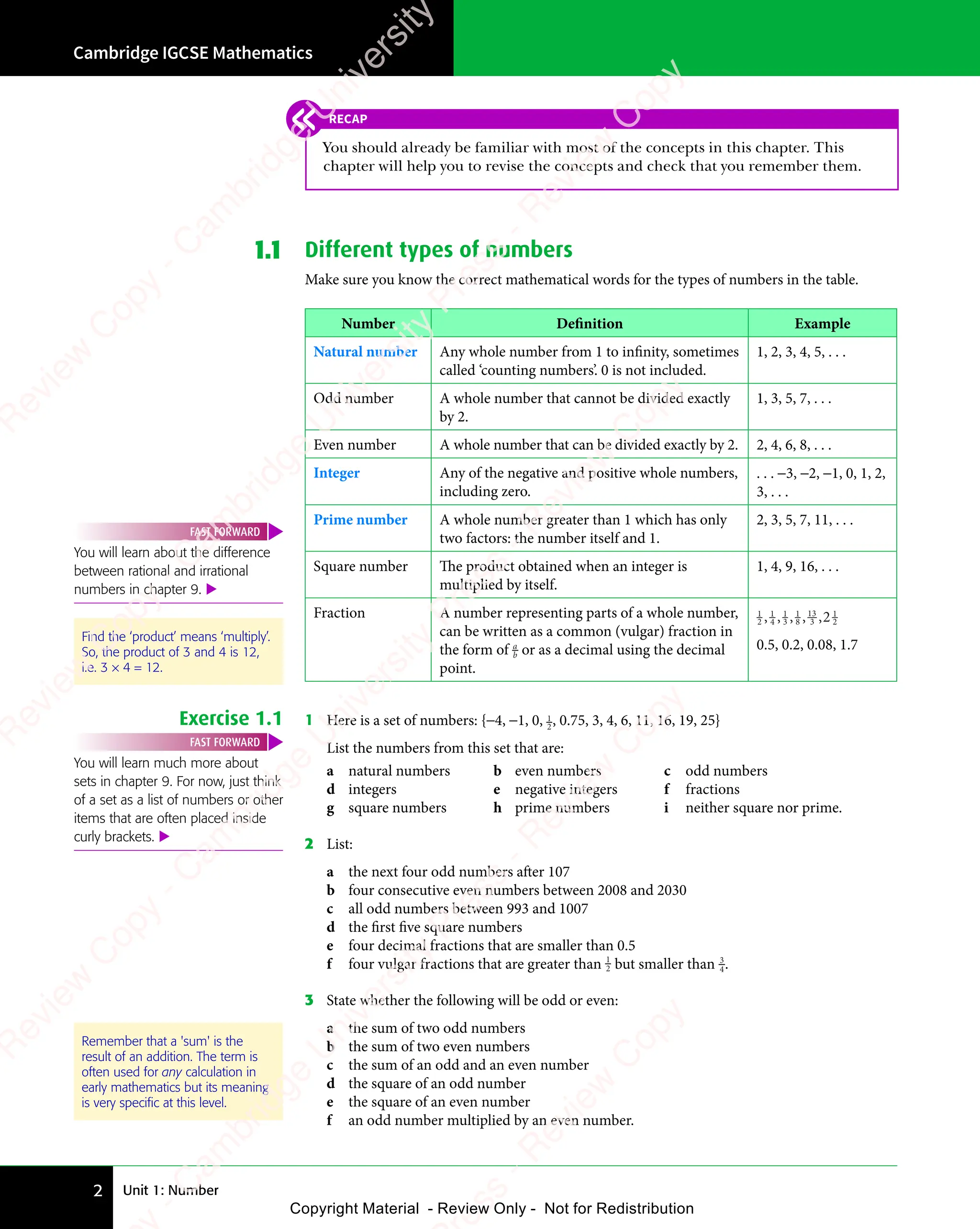 Unit 1: Number
Cambridge IGCSE Mathematics
2
1.1 Different types of numbers
Make sure you know the correct mathematical words for the types of numbers in the table.
Number Definition Example
Natural number Any whole number from 1 to infinity, sometimes
called ‘counting numbers’. 0 is not included.
1, 2, 3, 4, 5, . . .
Odd number A whole number that cannot be divided exactly
by 2.
1, 3, 5, 7, . . .
Even number A whole number that can be divided exactly by 2. 2, 4, 6, 8, . . .
Integer Any of the negative and positive whole numbers,
including zero.
. . . −3, −2, −1, 0, 1, 2,
3, . . .
Prime number A whole number greater than 1 which has only
two factors: the number itself and 1.
2, 3, 5, 7, 11, . . .
Square number The product obtained when an integer is
multiplied by itself.
1, 4, 9, 16, . . .
Fraction A number representing parts of a whole number,
can be written as a common (vulgar) fraction in
the form of a
b or as a decimal using the decimal
point.
1
2
1
4
1
3
1
8
13
3
1
2
2
, ,
4
, , , ,
8
, , ,
0.5, 0.2, 0.08, 1.7
Exercise 1.1 1 Here is a set of numbers: {−4, −1, 0, 1
2, 0.75, 3, 4, 6, 11, 16, 19, 25}
List the numbers from this set that are:
a natural numbers b even numbers c odd numbers
d integers e negative integers f fractions
g square numbers h prime numbers i neither square nor prime.
2 List:
a the next four odd numbers after 107
b four consecutive even numbers between 2008 and 2030
c all odd numbers between 993 and 1007
d the first five square numbers
e four decimal fractions that are smaller than 0.5
f four vulgar fractions that are greater than 1
2 but smaller than 3
4.
3 State whether the following will be odd or even:
a the sum of two odd numbers
b the sum of two even numbers
c the sum of an odd and an even number
d the square of an odd number
e the square of an even number
f an odd number multiplied by an even number.
You will learn much more about
sets in chapter 9. For now, just think
of a set as a list of numbers or other
items that are often placed inside
curly brackets. 
FAST FORWARD
Remember that a 'sum' is the
result of an addition. The term is
often used for any calculation in
early mathematics but its meaning
is very speciﬁc at this level.
You will learn about the difference
between rational and irrational
numbers in chapter 9. 
FAST FORWARD
Find the ‘product’ means ‘multiply’.
So, the product of 3 and 4 is 12,
i.e. 3 × 4 = 12.
RECAP
You should already be familiar with most of the concepts in this chapter. This
chapter will help you to revise the concepts and check that you remember them.
e
s
s
-
R
e
v
i
e
w
C
o
p
y
-
C
a
m
b
r
i
d
g
e
U
n
i
v
e
r
s
i
t
y
P
r
e
s
s
-
R
e
v
i
e
w
C
o
p
y
R
e
v
i
e
w
C
o
p
y
-
C
a
m
b
r
i
d
g
e
U
n
i
v
e
r
s
i
t
y
P
r
e
s
s
-
R
e
v
i
e
w
C
o
p
y
R
e
v
i
e
w
C
o
p
y
-
C
a
m
b
r
i
d
g
e
U
n
i
v
e
r
s
i
t
y
P
r
e
s
s
-
R
e
v
i
e
w
C
o
p
y
R
e
v
i
e
w
C
o
p
y
-
C
a
m
b
r
i
d
g
e
U
n
i
v
e
r
s
i
t
y
Copyright Material - Review Only - Not for Redistribution
 
