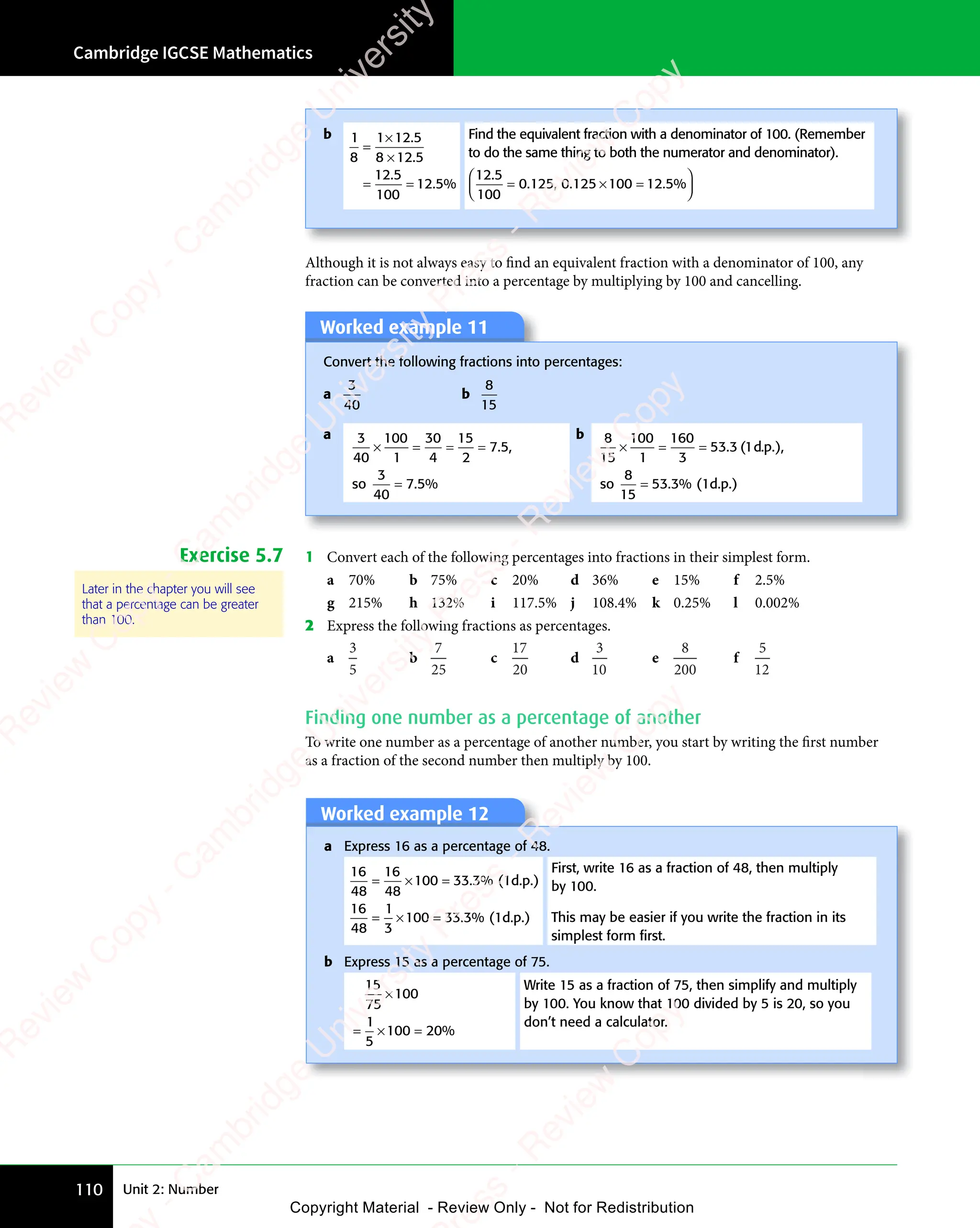 Unit 2: Number
Cambridge IGCSE Mathematics
110
b 1
8
1 12 5
8 12 5
12 5
100
12 5
=
1 1
1 1
8 1
8 1
= =
= =
2 5
2 5
2 5
2 5
.
. %
5
. %
Find the equivalent fraction with a denominator of 100. (Remember
to do the same thing to both the numerator and denominator).
12 5
100
0 125 0 125 100 12 5
.
. ,
125
. , . .
125
. .
100
. .
12
. . %
= =
100
= =
= =
0
= =
125
= =
0
= =
125
= =














×
. .
. .
= =
= =
Although it is not always easy to find an equivalent fraction with a denominator of 100, any
fraction can be converted into a percentage by multiplying by 100 and cancelling.
Worked example 11
Convert the following fractions into percentages:
a
3
40
b
8
15
a 3
40
100
1
30
4
15
2
7 5
3
40
7 5
× =
× = = =
= =
=
. ,
7 5
. ,
7 5
. %
7 5
. %
7 5
so
b 8
15
100
1
160
3
53 3 1
8
15
53 3
× =
× = =
=
. (
3 1
. (
3 1 . ),
. %
3
. %
d p
. )
d p
. )
.
. )
.
. ),
.
so (1d.p.)
Exercise 5.7 1 Convert each of the following percentages into fractions in their simplest form.
a 70% b 75% c 20% d 36% e 15% f 2.5%
g 215% h 132% i 117.5% j 108.4% k 0.25% l 0.002%
2 Express the following fractions as percentages.
a
3
5
b
7
25
c
17
20
d
3
10
e
8
200
f
5
12
Finding one number as a percentage of another
To write one number as a percentage of another number, you start by writing the first number
as a fraction of the second number then multiply by 100.
Worked example 12
Worked example 12
a Express 16 as a percentage of 48.
16
48
16
48
100 33 3
16
48
1
3
100 33 3
= ×
= × =
= ×
= × =
. %
3
. %
. %
3
. %
(1d.p.)
(1d.p.)
First, write 16 as a fraction of 48, then multiply
by 100.
This may be easier if you write the fraction in its
simplest form ﬁrst.
b Express 15 as a percentage of 75.
15
75
100
1
5
100 20
×
= ×
= × = %
Write 15 as a fraction of 75, then simplify and multiply
by 100. You know that 100 divided by 5 is 20, so you
don’t need a calculator.
Later in the chapter you will see
that a percentage can be greater
than 100.
e
s
s
-
R
e
v
i
e
w
C
o
p
y
-
C
a
m
b
r
i
d
g
e
U
n
i
v
e
r
s
i
t
y
P
r
e
s
s
-
R
e
v
i
e
w
C
o
p
y
R
e
v
i
e
w
C
o
p
y
-
C
a
m
b
r
i
d
g
e
U
n
i
v
e
r
s
i
t
y
P
r
e
s
s
-
R
e
v
i
e
w
C
o
p
y
R
e
v
i
e
w
C
o
p
y
-
C
a
m
b
r
i
d
g
e
U
n
i
v
e
r
s
i
t
y
P
r
e
s
s
-
R
e
v
i
e
w
C
o
p
y
R
e
v
i
e
w
C
o
p
y
-
C
a
m
b
r
i
d
g
e
U
n
i
v
e
r
s
i
t
y
Copyright Material - Review Only - Not for Redistribution
 
