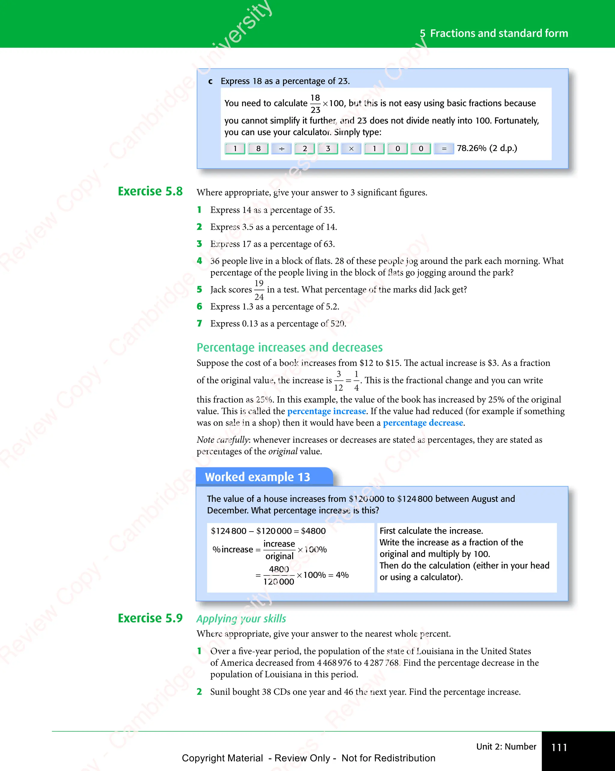 Unit 2: Number 111
5 Fractions and standard form
Exercise 5.8 Where appropriate, give your answer to 3 significant figures.
1 Express 14 as a percentage of 35.
2 Express 3.5 as a percentage of 14.
3 Express 17 as a percentage of 63.
4 36 people live in a block of flats. 28 of these people jog around the park each morning. What
percentage of the people living in the block of flats go jogging around the park?
5 Jack scores
19
24
in a test. What percentage of the marks did Jack get?
6 Express 1.3 as a percentage of 5.2.
7 Express 0.13 as a percentage of 520.
Percentage increases and decreases
Suppose the cost of a book increases from $12 to $15. The actual increase is $3. As a fraction
of the original value, the increase is
3
12
1
4
= . This is the fractional change and you can write
this fraction as 25%. In this example, the value of the book has increased by 25% of the original
value. This is called the percentage increase. If the value had reduced (for example if something
was on sale in a shop) then it would have been a percentage decrease.
Note carefully: whenever increases or decreases are stated as percentages, they are stated as
percentages of the original value.
Worked example 13
The value of a house increases from $120000 to $124800 between August and
December. What percentage increase is this?
$124800 − $120000 = $4800 First calculate the increase.
Write the increase as a fraction of the
original and multiply by 100.
Then do the calculation (either in your head
or using a calculator).
% %
% %
increas
% %
increas
% %
e
% %
% %
increas
% %
increas
% %
e
% %
% %
origina
% %
original
% %
% %
% %
= ×
% %
% %
= ×
% %
% %
= ×
= ×
= × % %
% %
100
% %
100
% %
4800
120000
100% %
% %
Exercise 5.9 Applying your skills
Where appropriate, give your answer to the nearest whole percent.
1 Over a five-year period, the population of the state of Louisiana in the United States
of America decreased from 4468976 to 4287768. Find the percentage decrease in the
population of Louisiana in this period.
2 Sunil bought 38 CDs one year and 46 the next year. Find the percentage increase.
c Express 18 as a percentage of 23.
You need to calculate
18
23
100
× , but this is not easy using basic fractions because
you cannot simplify it further, and 23 does not divide neatly into 100. Fortunately,
you can use your calculator. Simply type:
1 8 ÷ 2 3 × 1 0 0 = 78.26% (2 d.p.)
e
s
s
-
R
e
v
i
e
w
C
o
p
y
-
C
a
m
b
r
i
d
g
e
U
n
i
v
e
r
s
i
t
y
P
r
e
s
s
-
R
e
v
i
e
w
C
o
p
y
R
e
v
i
e
w
C
o
p
y
-
C
a
m
b
r
i
d
g
e
U
n
i
v
e
r
s
i
t
y
P
r
e
s
s
-
R
e
v
i
e
w
C
o
p
y
R
e
v
i
e
w
C
o
p
y
-
C
a
m
b
r
i
d
g
e
U
n
i
v
e
r
s
i
t
y
P
r
e
s
s
-
R
e
v
i
e
w
C
o
p
y
R
e
v
i
e
w
C
o
p
y
-
C
a
m
b
r
i
d
g
e
U
n
i
v
e
r
s
i
t
y
Copyright Material - Review Only - Not for Redistribution
 