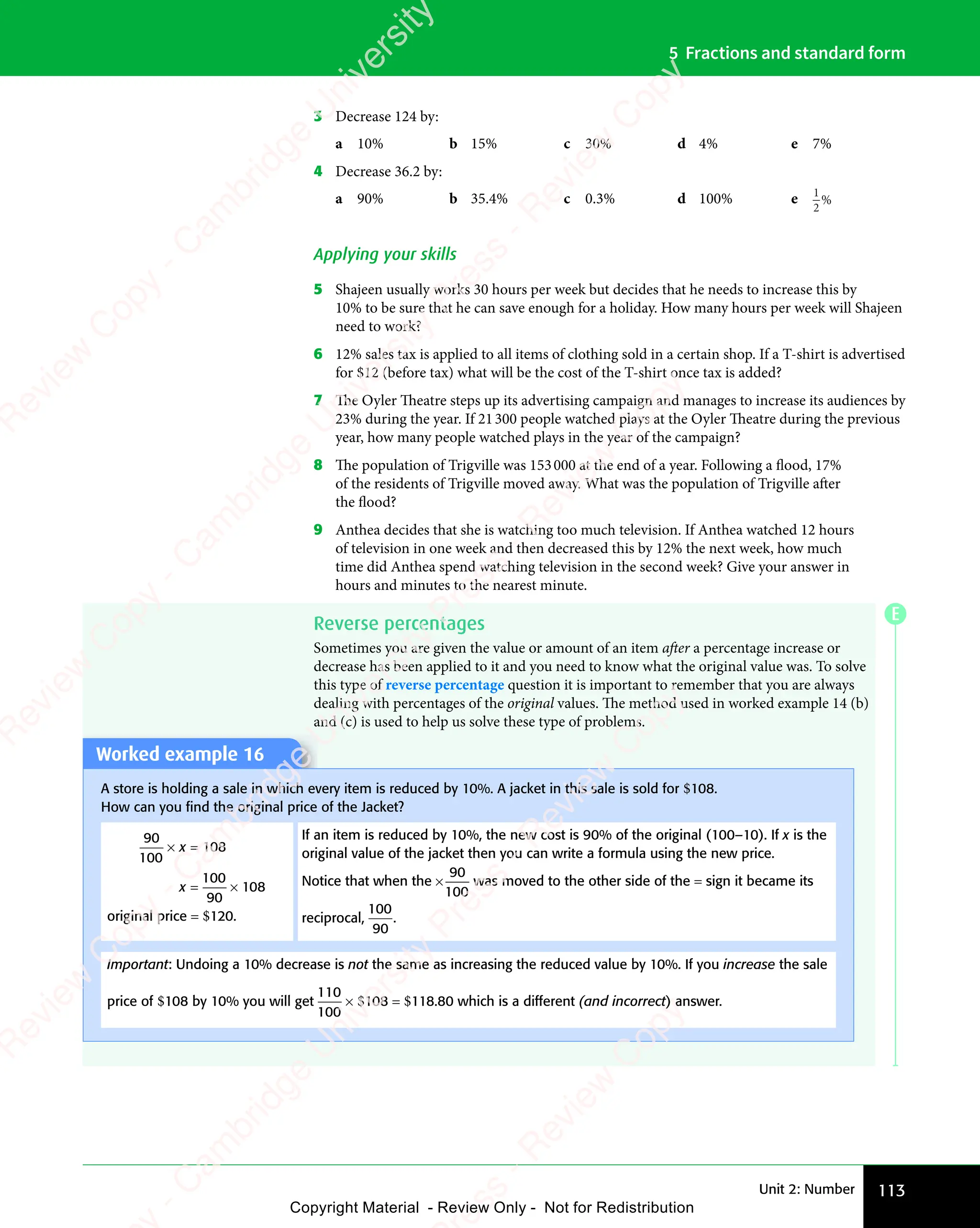 Unit 2: Number 113
5 Fractions and standard form
3 Decrease 124 by:
a 10% b 15% c 30% d 4% e 7%
4 Decrease 36.2 by:
a 90% b 35.4% c 0.3% d 100% e 1
2
%
Applying your skills
5 Shajeen usually works 30 hours per week but decides that he needs to increase this by
10% to be sure that he can save enough for a holiday. How many hours per week will Shajeen
need to work?
6 12% sales tax is applied to all items of clothing sold in a certain shop. If a T-shirt is advertised
for $12 (before tax) what will be the cost of the T-shirt once tax is added?
7 The Oyler Theatre steps up its advertising campaign and manages to increase its audiences by
23% during the year. If 21300 people watched plays at the Oyler Theatre during the previous
year, how many people watched plays in the year of the campaign?
8 The population of Trigville was 153000 at the end of a year. Following a flood, 17%
of the residents of Trigville moved away. What was the population of Trigville after
the flood?
9 Anthea decides that she is watching too much television. If Anthea watched 12 hours
of television in one week and then decreased this by 12% the next week, how much
time did Anthea spend watching television in the second week? Give your answer in
hours and minutes to the nearest minute.
Reverse percentages
Sometimes you are given the value or amount of an item after a percentage increase or
decrease has been applied to it and you need to know what the original value was. To solve
this type of reverse percentage question it is important to remember that you are always
dealing with percentages of the original values. The method used in worked example 14 (b)
and (c) is used to help us solve these type of problems.
Worked example 16
A store is holding a sale in which every item is reduced by 10%. A jacket in this sale is sold for $108.
How can you ﬁnd the original price of the Jacket?
90
100
× =
x
× =
× = 108
x = ×
= ×
100
90
108
original price = $120.
If an item is reduced by 10%, the new cost is 90% of the original (100–10). If x is the
original value of the jacket then you can write a formula using the new price.
Notice that when the ×
90
100
was moved to the other side of the = sign it became its
reciprocal,
100
90
.
Important: Undoing a 10% decrease is not the same as increasing the reduced value by 10%. If you increase the sale
price of $108 by 10% you will get
110
100
× $108 = $118.80 which is a different (and incorrect) answer.
E
e
s
s
-
R
e
v
i
e
w
C
o
p
y
-
C
a
m
b
r
i
d
g
e
U
n
i
v
e
r
s
i
t
y
P
r
e
s
s
-
R
e
v
i
e
w
C
o
p
y
R
e
v
i
e
w
C
o
p
y
-
C
a
m
b
r
i
d
g
e
U
n
i
v
e
r
s
i
t
y
P
r
e
s
s
-
R
e
v
i
e
w
C
o
p
y
R
e
v
i
e
w
C
o
p
y
-
C
a
m
b
r
i
d
g
e
U
n
i
v
e
r
s
i
t
y
P
r
e
s
s
-
R
e
v
i
e
w
C
o
p
y
R
e
v
i
e
w
C
o
p
y
-
C
a
m
b
r
i
d
g
e
U
n
i
v
e
r
s
i
t
y
Copyright Material - Review Only - Not for Redistribution
 