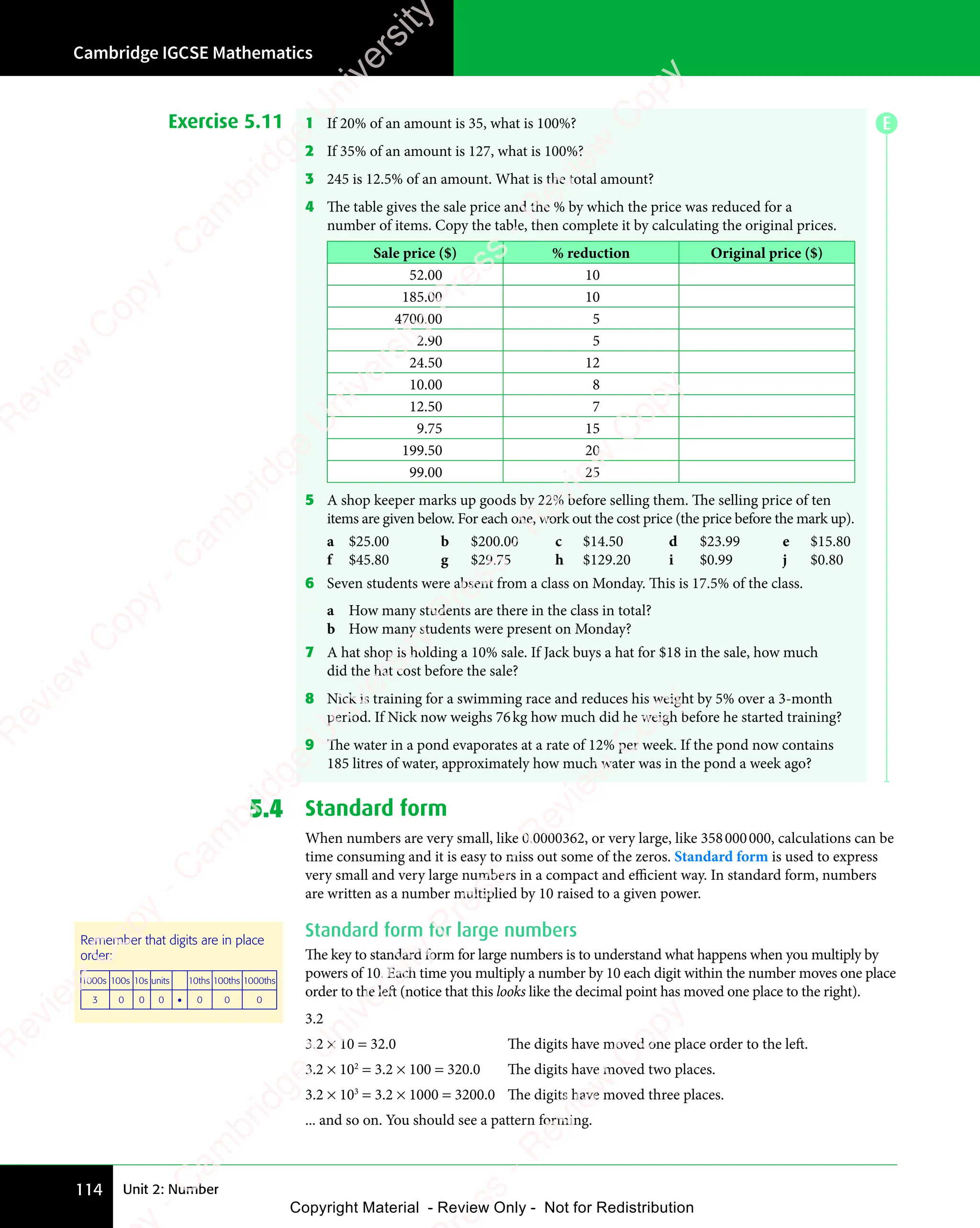 Unit 2: Number
Cambridge IGCSE Mathematics
114
Exercise 5.11 1 If 20% of an amount is 35, what is 100%?
2 If 35% of an amount is 127, what is 100%?
3 245 is 12.5% of an amount. What is the total amount?
4 The table gives the sale price and the % by which the price was reduced for a
number of items. Copy the table, then complete it by calculating the original prices.
Sale price ($) % reduction Original price ($)
52.00 10
185.00 10
4700.00 5
2.90 5
24.50 12
10.00 8
12.50 7
9.75 15
199.50 20
99.00 25
5 A shop keeper marks up goods by 22% before selling them. The selling price of ten
items are given below. For each one, work out the cost price (the price before the mark up).
a $25.00 b $200.00 c $14.50 d $23.99 e $15.80
f $45.80 g $29.75 h $129.20 i $0.99 j $0.80
6 Seven students were absent from a class on Monday. This is 17.5% of the class.
a How many students are there in the class in total?
b How many students were present on Monday?
7 A hat shop is holding a 10% sale. If Jack buys a hat for $18 in the sale, how much
did the hat cost before the sale?
8 Nick is training for a swimming race and reduces his weight by 5% over a 3-month
period. If Nick now weighs 76kg how much did he weigh before he started training?
9 The water in a pond evaporates at a rate of 12% per week. If the pond now contains
185 litres of water, approximately how much water was in the pond a week ago?
5.4 Standard form
When numbers are very small, like 0.0000362, or very large, like 358000000, calculations can be
time consuming and it is easy to miss out some of the zeros. Standard form is used to express
very small and very large numbers in a compact and efficient way. In standard form, numbers
are written as a number multiplied by 10 raised to a given power.
Standard form for large numbers
The key to standard form for large numbers is to understand what happens when you multiply by
powers of 10. Each time you multiply a number by 10 each digit within the number moves one place
order to the left (notice that this looks like the decimal point has moved one place to the right).
3.2
3.2 × 10 = 32.0 The digits have moved one place order to the left.
3.2 × 102
= 3.2 × 100 = 320.0 The digits have moved two places.
3.2 × 103
= 3.2 × 1000 = 3200.0 The digits have moved three places.
... and so on. You should see a pattern forming.
Remember that digits are in place
order:
1000s 100s 10s units 10ths 100ths 1000ths
3 0 0 0 • 0 0 0
E
e
s
s
-
R
e
v
i
e
w
C
o
p
y
-
C
a
m
b
r
i
d
g
e
U
n
i
v
e
r
s
i
t
y
P
r
e
s
s
-
R
e
v
i
e
w
C
o
p
y
R
e
v
i
e
w
C
o
p
y
-
C
a
m
b
r
i
d
g
e
U
n
i
v
e
r
s
i
t
y
P
r
e
s
s
-
R
e
v
i
e
w
C
o
p
y
R
e
v
i
e
w
C
o
p
y
-
C
a
m
b
r
i
d
g
e
U
n
i
v
e
r
s
i
t
y
P
r
e
s
s
-
R
e
v
i
e
w
C
o
p
y
R
e
v
i
e
w
C
o
p
y
-
C
a
m
b
r
i
d
g
e
U
n
i
v
e
r
s
i
t
y
Copyright Material - Review Only - Not for Redistribution
 