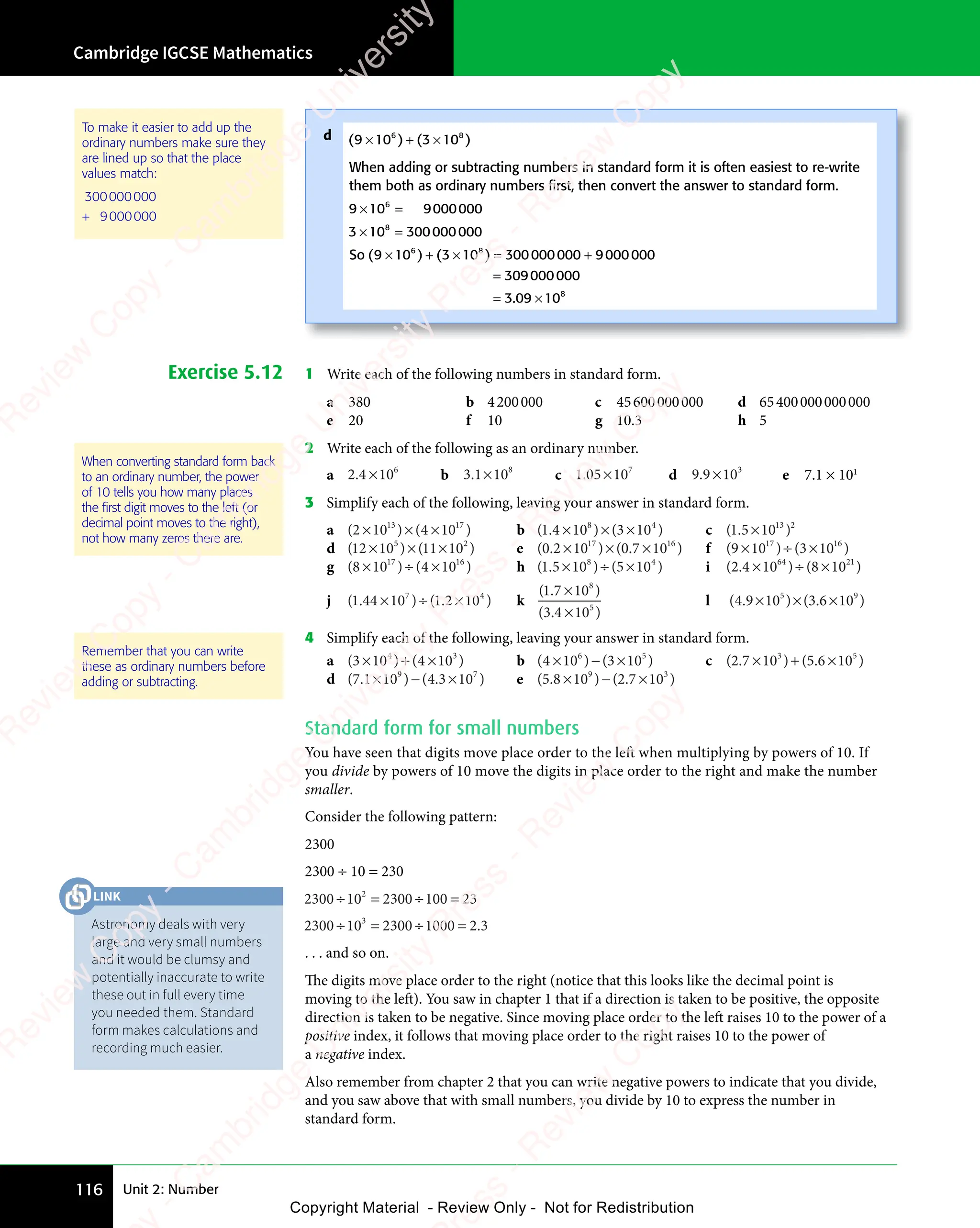 Unit 2: Number
Cambridge IGCSE Mathematics
116
To make it easier to add up the
ordinary numbers make sure they
are lined up so that the place
values match:
300000000
+ 9000000
Exercise 5.12 1 Write each of the following numbers in standard form.
a 380 b 4200000 c 45600000000 d 65400000000000
e 20 f 10 g 10.3 h 5
2 Write each of the following as an ordinary number.
a 2 4 106
.
2 4
2 4 × b 3 1 108
3 1
3 1× c 1 05 107
1 0
1 05 1
5 1 d 9 9 103
9 9
9 9 × e 7.1 × 101
3 Simplify each of the following, leaving your answer in standard form.
a ( ) ( )
( )
2 1
( )
0 4
( )
0 4
( ) ( )
0 4
( )
( )
10
( )
13
( )
13
( )
( )
0 4
13
( )
0 4 17
( )
17
( )
( )
× ×
( )
2 1
( )
× ×
( )
2 10 4
× ×
0 4
( )
0 4
( )
× ×
0 4
( )
0 4
13
( )
0 4
× ×
0 4
( )
13
0 4
( )
( ) b ( . ) ( )
1 4
( .
1 4
( . 10 3 10
8 4
) (
8 4
3 1
8 4
0
8 4
× ×
) (
× ×
) (
10
× ×
8 4
× ×
) (
8 4
× ×
) (
8 4
3 1
3 1
3 1
8 4
3 1
8 4
c ( . )
1 5
( .
1 5
( . 1013 2
×
d ( ) ( )
( )
12
( )
( )
10
( ) ( )
11
( )
( )
10
( )
5 2
( )
5 2
( ) ( )
5 2
( )
( )
11
( )
5 2
11
( )
10
( )
5 2
10
× ×
( )
× ×
( )
( )
10
( )
× ×
105 2
× ×
5 2
( )
5 2
( )
× ×
5 2
( )
( )
( )
5 2
( )
5 2
e ( . ) ( . )
0 2
( .
0 2
( . 10 0 7
. )
0 7
. )
. )
10
. )
17 16
. )
16
. )
× ×
) (
× ×
) (
10
× ×
17
× × . )
. ) f ( ) ( )
( )
9 1
( )
0 3
( )
0 3
( ) ( )
0 3
( )
( )
10
( )
17
( )
17
( )
( )
0 3
17
( )
0 3 16
( )
16
( )
( )
× ÷
( )
9 1
( )
× ÷
( )
9 10 3
× ÷
0 3
( )
0 3
( )
× ÷
0 3
( )
0 3
17
( )
0 3
× ÷
0 3
( )
17
0 3
( )
( )
g ( ) ( )
( )
8 1
( )
0 4
( )
0 4
( ) ( )
0 4
( )
( )
10
( )
17
( )
17
( )
( )
0 4
17
( )
0 4 16
( )
16
( )
( )
× ÷
( )
8 1
( )
× ÷
( )
8 10 4
× ÷
0 4
( )
0 4
( )
× ÷
0 4
( )
0 4
17
( )
0 4
× ÷
0 4
( )
17
0 4
( )
( ) h ( . ) ( )
1 5
( .
1 5
( . 10 5 10
8 4
) (
8 4
5 1
8 4
0
8 4
× ÷
) (
× ÷
) (
10
× ÷
8 4
× ÷
) (
8 4
× ÷
) (
8 4
5 1
5 1
5 1
8 4
5 1
8 4
i ( . ) ( )
2 4
( .
2 4
( . 10 8 10
64 21
× ÷
) (
× ÷
) (
10
× ÷
64
× ÷ 8 1
8 1
j ( . ) ( . )
1 4
( .
1 4
( . 4 10 1
) (
0 1. )
2 1
. )
. )
. )
7 4
) (
7 4
. )
7 4
. )
0 1
7 4
0 1
) (
0 1
7 4
0 1. )
2 1
. )
7 4
2 1
. )
. )
7 4
× ÷
4 1
× ÷
4 10 1
× ÷
) (
0 1
× ÷
) (
0 1
0 1
7 4
0 1
× ÷
7 4
) (
0 1
7 4
0 1
× ÷
) (
0 1
) (
7 4
0 1. )
2 1
. )
2 1
. )
2 1
7 4
2 1
. )
2 1
. )
7 4
2 1 k
( . )
( . )
1 7
( .
1 7
( . 10
3 4
( .
3 4
( . 10
8
5
×
×
l ( . ) ( . )
4 9
( .
4 9
( . 10 3 6
. )
3 6
. )
. )
10
. )
5 9
) (
5 9
. )
5 9
. )
3 6
5 9
. )
3 6
. )
5 9
3 6
. )
10
. )
5 9
10
× ×
) (
× ×
) (
10
× ×
5 9
× ×
) (
5 9
× ×
) (
5 9
. )
. )
. )
5 9
. )
5 9
4 Simplify each of the following, leaving your answer in standard form.
a ( ) ( )
( )
3 1
( )
( )
0 4
( )
0 4
( )
0 4
( ) ( )
0 4
( )
( )
10
( )
4 3
( )
4 3
( ) ( )
4 3
( )
0 4
4 3
( )
0 4
4 3
( )
0 4
( )
0 4
( )
4 3
0 4
( )
10
( )
4 3
10
( )
× +
( )
3 1
( )
× +
( )
3 10 4
× +
0 4
( )
0 4
( )
× +
0 4
0 4
4 3
× +
0 4
4 3
( )
0 4
4 3
( )
0 4
× +
0 4
( )
4 3
0 4
( )
( )
( )
4 3
( )
4 3
b ( ) ( )
( )
4 1
( )
( )
0 3
( )
0 3
( )
0 3
( ) ( )
0 3
( )
( )
10
( )
6 5
( )
6 5
( ) ( )
6 5
( )
0 3
6 5
( )
0 3
6 5
( )
0 3
( )
0 3
( )
6 5
0 3
( )
10
( )
6 5
10
( )
× −
( )
4 1
( )
× −
( )
4 10 3
× −
0 3
( )
0 3
( )
× −
0 3
0 3
6 5
× −
6 5
( )
0 3
6 5
( )
0 3
× −
0 3
( )
6 5
0 3
( )
( )
( )
6 5
( )
6 5
c ( . ) ( . )
2 7
( .
2 7
( . 10 5 6
. )
5 6
. )
. )
10
. )
3 5
) (
3 5
. )
3 5
. )
5 6
3 5
. )
5 6
. )
3 5
5 6
. )
10
. )
3 5
10
× +
) (
× +
) (
10
× +
3 5
× +
) (
3 5
× +
) (
3 5
. )
. )
. )
3 5
. )
3 5
d ( . ) ( . )
7 1
( .
7 1
( . 10 4 3
. )
4 3
. )
. )
10
. )
9 7
) (
9 7
. )
9 7
. )
4 3
9 7
. )
4 3
. )
9 7
4 3
. )
10
. )
9 7
10
× −
) (
× −
) (
10
× −
9 7
× −
) (
9 7
× −
9 7
. )
. )
. )
9 7
. )
9 7
e ( . ) ( . )
5 8
( .
5 8
( . 10 2 7
. )
2 7
. )
. )
10
. )
9 3
) (
9 3
. )
9 3
. )
2 7
9 3
. )
2 7
. )
9 3
2 7
. )
10
. )
9 3
10
× −
) (
× −
) (
10
× −
9 3
× −
) (
9 3
× −
9 3
. )
. )
. )
9 3
. )
9 3
Standard form for small numbers
You have seen that digits move place order to the left when multiplying by powers of 10. If
you divide by powers of 10 move the digits in place order to the right and make the number
smaller.
Consider the following pattern:
2300
2300 ÷ 10 = 230
2300 10 2300 100 23
2
÷ =
10
÷ =
2
÷ = ÷ =
100
÷ =
2300 10 2300 1000 2 3
3
÷ =
10
÷ =
3
÷ = ÷ =
1000
÷ = 2 3
2 3
. . . and so on.
The digits move place order to the right (notice that this looks like the decimal point is
moving to the left). You saw in chapter 1 that if a direction is taken to be positive, the opposite
direction is taken to be negative. Since moving place order to the left raises 10 to the power of a
positive index, it follows that moving place order to the right raises 10 to the power of
a negative index.
Also remember from chapter 2 that you can write negative powers to indicate that you divide,
and you saw above that with small numbers, you divide by 10 to express the number in
standard form.
When converting standard form back
to an ordinary number, the power
of 10 tells you how many places
the ﬁrst digit moves to the left (or
decimal point moves to the right),
not how many zeros there are.
Remember that you can write
these as ordinary numbers before
adding or subtracting.
d ( ) ( )
( )
9 1
( )
( )
0 3
( )
0 3
( )
0 3
( ) ( )
0 3
( )
( )
10
( )
6 8
( )
6 8
( ) ( )
6 8
( )
0 3
6 8
( )
0 3
6 8
( )
0 3
( )
0 3
( )
6 8
0 3
( )
10
( )
6 8
10
( )
× +
( )
9 1
( )
× +
( )
9 10 3
× +
0 3
( )
0 3
( )
× +
0 3
0 3
6 8
× +
0 3
6 8
( )
0 3
6 8
( )
0 3
× +
0 3
( )
6 8
0 3
( )
( )
( )
6 8
( )
6 8
When adding or subtracting numbers in standard form it is often easiest to re-write
them both as ordinary numbers ﬁrst, then convert the answer to standard form.
9 10 9000000
6
0 9
0 9
× =
9 1
× =
9 10 9
× =
0 9
0 9
0 9
× =
3 10 300000000
8
× =
3 1
× =
3 10
× =
8
× =
So ( ) ( )
( )
9 1
( )
0 3
( )
0 3
( ) ( )
0 3
( )
( )
10
( ) 300000000 9000000
309000000
3 0
.
3 09 10
6 8
( )
6 8
( ) ( )
6 8
( )
0 3
6 8
( )
0 3
6 8
( )
0 3
( )
0 3
( )
6 8
0 3
( )
10
( )
6 8
10
8
( )
× +
( )
9 1
( )
× +
( )
9 10 3
× +
0 3
( )
0 3
( )
× +
0 3
0 3
6 8
× +
0 3
6 8
( )
0 3
6 8
( )
0 3
× +
0 3
( )
6 8
0 3 × =
( )
× =
( )
( )
10
( )
× =
10
( )
6 8
( )
× =
( )
6 8
( )
10
( )
6 8
10
× =
10
( )
6 8
10 +
=
= ×
3 0
= ×
.
3 0
= ×
3 09 1
= ×
9 1
Astronomy deals with very
large and very small numbers
and it would be clumsy and
potentially inaccurate to write
these out in full every time
you needed them. Standard
form makes calculations and
recording much easier.
LINK
e
s
s
-
R
e
v
i
e
w
C
o
p
y
-
C
a
m
b
r
i
d
g
e
U
n
i
v
e
r
s
i
t
y
P
r
e
s
s
-
R
e
v
i
e
w
C
o
p
y
R
e
v
i
e
w
C
o
p
y
-
C
a
m
b
r
i
d
g
e
U
n
i
v
e
r
s
i
t
y
P
r
e
s
s
-
R
e
v
i
e
w
C
o
p
y
R
e
v
i
e
w
C
o
p
y
-
C
a
m
b
r
i
d
g
e
U
n
i
v
e
r
s
i
t
y
P
r
e
s
s
-
R
e
v
i
e
w
C
o
p
y
R
e
v
i
e
w
C
o
p
y
-
C
a
m
b
r
i
d
g
e
U
n
i
v
e
r
s
i
t
y
Copyright Material - Review Only - Not for Redistribution
 
