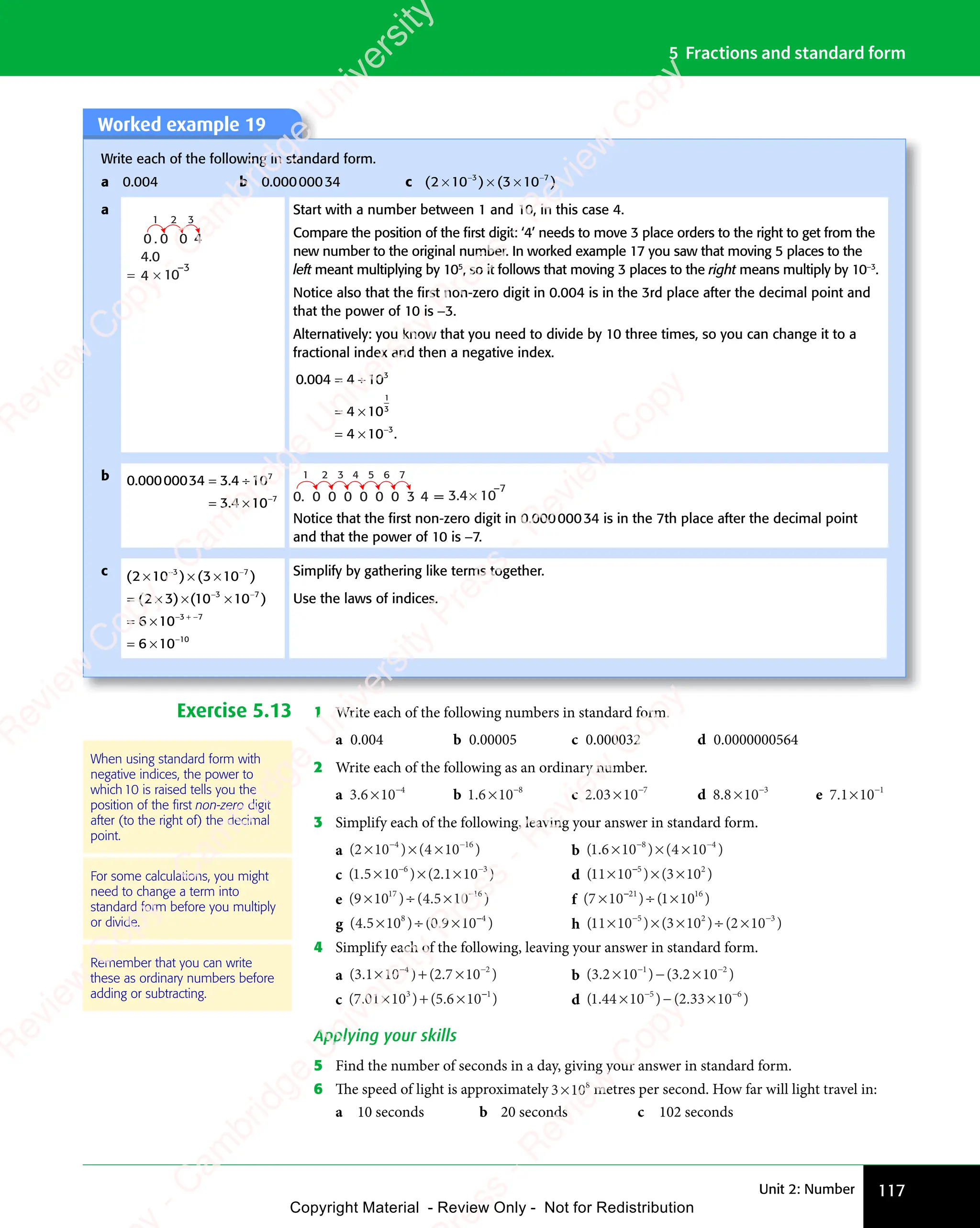 Unit 2: Number 117
5 Fractions and standard form
Worked example 19
Write each of the following in standard form.
a 0.004 b 0.00000034 c ( ) ( )
( )
2 1
( )
( )
0 3
( )
0 3
( )
0 3
( ) ( )
0 3
( )
( )
10
( )
3 7
( )
3 7
( ) ( )
3 7
( )
0 3
3 7
( )
0 3
3 7
( )
0 3
( )
0 3
( )
3 7
0 3
( )
10
( )
3 7
10
( )
× ×
( )
2 1
( )
× ×
( )
2 10 3
× ×
0 3
( )
0 3
( )
× ×
0 3
0 3
3 7
× ×
0 3
3 7
( )
0 3
3 7
( )
0 3
× ×
0 3
( )
3 7
0 3
( )
( )
( )
3 7
( )
3 7
( )
0 3
− −
( )
0 3
( )
3 7
− −
( )
3 7
0 3
3 7
− −
3 7
( )
0 3
3 7
( )
0 3
− −
0 3
( )
3 7
0 3
( )
0 3
( )
3 7
0 3
− −
0 3
( )
3 7
0 3
( )
10
( )
3 7
10
− −
10
( )
3 7
10
a
3
2
1
×
= 10
–3
0
0 .
4
4.0
0 4
Start with a number between 1 and 10, in this case 4.
Compare the position of the ﬁrst digit: ‘4’ needs to move 3 place orders to the right to get from the
new number to the original number. In worked example 17 you saw that moving 5 places to the
left meant multiplying by 105
, so it follows that moving 3 places to the right means multiply by 10−3
.
Notice also that the ﬁrst non-zero digit in 0.004 is in the 3rd place after the decimal point and
that the power of 10 is −3.
Alternatively: you know that you need to divide by 10 three times, so you can change it to a
fractional index and then a negative index.
0.004 4 10
4 10
4 10 .
3
3
0 .
0 .
= ÷
4 1
= ÷
4 1
= ×
4 1
= ×
4 1
= ×
4 1
= ×
4 10 .
0 .
1
3
b 0 00000034 3 4 10
3 4 10
7
7
. .
000
. .
000
. .
34
. .
3 4
. .
3 4
3 4
3 4
= ÷
3 4
= ÷
. .
= ÷
3 4
. .
3 4
= ÷
. .
= ×
3 4
= ×
3 4
3 4
= × −
1 2 3 4 5 6 7
× 10
–7
0. 0 0 0 0 0 0 3 4 = 3.4
Notice that the ﬁrst non-zero digit in 0.00000034 is in the 7th place after the decimal point
and that the power of 10 is −7.
c ( ) ( )
( ) ( )
( )
2 1
( )
0 3
( )
0 3
( ) ( )
0 3
( )
( )
10
( )
( )
2 3
( ) ( )
10
( )
( )
10
( )
6 10
6 10
3 7
( )
3 7
( ) ( )
3 7
( )
0 3
3 7
( )
0 3
3 7
( )
0 3
( )
0 3
( )
3 7
0 3
( )
10
( )
3 7
10
3 7
( )
3 7
( )
( )
10
( )
3 7
10
3
10
( )
× ×
( )
2 1
( )
× ×
( )
2 10 3
× ×
0 3
( )
0 3
( )
× ×
0 3
0 3
3 7
× ×
0 3
3 7
( )
0 3
3 7
( )
0 3
× ×
0 3
( )
3 7
0 3
( )
( )
( )
3 7
( )
3 7
= ×
( )
= ×
( )
2 3
( )
= ×
( )
2 3 × ×
( )
× ×
( )
( )
10
( )
× ×
10
( )
3 7
( )
× ×
( )
3 7
= ×
6 1
= ×
6 1
= ×
6 1
= ×
6 1
( )
0 3
− −
( )
0 3
( )
3 7
− −
( )
3 7
0 3
3 7
− −
3 7
( )
0 3
3 7
( )
0 3
− −
0 3
( )
3 7
0 3
( )
0 3
( )
3 7
0 3
− −
0 3
( )
3 7
0 3
( )
10
( )
3 7
10
− −
10
( )
3 7
10
( )
− −
( )
( )
3 7
( )
− −
( )
3 7
( )
10
( )
3 7
10
− −
10
( )
3 7
10
− +
3
− + −
−
7
Simplify by gathering like terms together.
Use the laws of indices.
Exercise 5.13 1 Write each of the following numbers in standard form.
a 0.004 b 0.00005 c 0.000032 d 0.0000000564
2 Write each of the following as an ordinary number.
a 3 6 10 4
3 6
3 6 × −
b 1 6 10 8
1 6
1 6 × −
c 2 03 10 7
2 0
2 03 1
3 1 −
d 8 8 10 3
8 8
8 8 × −
e 7 1 10 1
7 1
7 1× −
3 Simplify each of the following, leaving your answer in standard form.
a ( ) ( )
( )
2 1
( )
0 4
( )
0 4
( ) ( )
0 4
( )
( )
10
( )
4 1
( )
4 1
( ) ( )
4 1
( )
0 4
4 1
( )
0 4
4 1
( )
0 4
( )
0 4
( )
4 1
0 4
( )
10
( )
4 1
10 6
( )
( )
( )
× ×
( )
2 1
( )
× ×
( )
2 10 4
× ×
0 4
( )
0 4
( )
× ×
0 4
0 4
4 1
× ×
0 4
4 1
( )
0 4
4 1
( )
0 4
× ×
0 4
( )
4 1
0 4
( )
( )
( )
4 1
( )
4 1
( )
0 4
− −
( )
0 4
( )
4 1
− −
( )
4 1
0 4
4 1
− −
4 1
( )
0 4
4 1
( )
0 4
− −
0 4
( )
4 1
0 4
( )
0 4
( )
4 1
0 4
− −
0 4
( )
4 1
0 4
( )
10
( )
4 1
10
− −
10
( )
4 1
10 b ( . ) ( )
1 6
( .
1 6
( . 10 4 10
8 4
) (
8 4
4 1
8 4
0
8 4
× ×
) (
× ×
) (
10
× ×
8 4
× ×
) (
8 4
× ×
) (
8 4
4 1
4 1
4 1
8 4
4 1
8 4
− −
8 4
− −
8 4
) (
8 4
− −
8 4
4 1
8 4
− −
8 4
0
8 4
− −
8 4
c ( . ) ( . )
1 5
( .
1 5
( . 10 2 1
. )
2 1
. )
. )
10
. )
6 3
) (
6 3
. )
6 3
. )
2 1
6 3
. )
2 1
. )
6 3
2 1
. )
10
. )
6 3
10
× ×
) (
× ×
) (
10
× ×
6 3
× ×
) (
6 3
× ×
) (
6 3
. )
. )
. )
6 3
. )
6 3
− −
6 3
− −
) (
6 3
− −
6 3
. )
6 3
− −
. )
6 3
2 1
6 3
− −
6 3
. )
2 1
. )
6 3
2 1
− −
2 1
. )
6 3
2 1
. )
10
. )
6 3
10
− −
10
. )
6 3
10 d ( ) ( )
( )
11
( )
( )
10
( ) ( )
3 1
( )
( )
( )
5 2
( )
5 2
( ) ( )
5 2
( )
( )
3 1
( )
5 2
3 1
( )
( )
5 2
× ×
( )
× ×
( )
( )
10
( )
× ×
10 5 2
× ×
5 2
( )
5 2
( )
× ×
5 2
( )
3 1
( )
3 1
( )
3 1
5 2
3 1
( )
3 1
( )
5 2
3 1
( )
( )
e ( ) ( . )
( )
9 1
( )
0 4
( )
0 4
( ) ( .
0 4
( .5 10
17
( )
17
( )
( )
0 4
17
( )
0 4 16
( )
× ÷
( )
9 1
( )
× ÷
( )
9 10 4
× ÷
0 4
( )
0 4
( )
× ÷
0 4
( )
0 4
17
( )
0 4
× ÷
0 4
( )
17
0 4 5 1
5 1 −
f ( ) ( )
( )
7 1
( )
0 1
( )
0 1
( ) ( )
0 1
( )
( )
10
( )
21
( )
21
( )
( )
0 1
21
( )
0 1 16
( )
16
( )
( )
× ÷
( )
7 1
( )
× ÷
( )
7 10 1
× ÷
0 1
( )
0 1
( )
× ÷
0 1
( )
0 1
21
( )
0 1
× ÷
0 1
( )
21
0 1
( )
( )
( )
0 1
( )
0 1
g ( . ) ( . )
4 5
( .
4 5
( . 10 0 9
. )
0 9
. )
. )
10
. )
8 4
) (
8 4
. )
8 4
. )
0 9
8 4
. )
0 9
. )
8 4
0 9
. )
10
. )
8 4
10
× ÷
) (
× ÷
) (
10
× ÷
8 4
× ÷
) (
8 4
× ÷
) (
8 4
. )
. )
. )
8 4
. )
8 4
. )
8 4
. )
8 4
h ( ) ( ) ( )
( )
11
( )
( )
10
( ) ( )
3 1
( )
0 2
( )
0 2
( ) ( )
0 2
( )
( )
10
( )
5 2
( )
5 2
( ) ( )
5 2
( )
( )
3 1
( )
5 2
3 1
( )
0 2
( )
5 2
( )
0 2
5 2
( )
5 2
( ) ( )
5 2
( )
3 1
( )
5 2
3 1
( )
0 2
( )
5 2
( )
0 2 3
( )
( )
× ×
( )
× ×
( )
( )
10
( )
× ×
10 5 2
× ×
5 2
( )
5 2
( )
× ×
5 2
( )
× ÷
( )
3 1
( )
× ÷
( )
3 10 2
× ÷
0 2
( )
0 2
( )
× ÷
0 2
( )
5 2
× ÷
5 2
( )
3 1
( )
5 2
3 1
× ÷
( )
3 1
( )
5 2
3 1
( )
0 2
( )
5 2
( )
0 2
× ÷
0 2
( )
5 2
0 2
( )
( )
( )
− −
( )
0 2
− −
( )
0 2
− −
0 2
( )
0 2
( )
− −
0 2
( )
− −
( ) ( )
10
( )
− −
10
5 2
− −
( )
5 2
( )
− −
5 2
( )
5 2
− −
5 2
( )
3 1
( )
5 2
3 1
− −
3 1
( )
5 2
3 1
( )
0 2
( )
5 2
( )
0 2
− −
0 2
( )
5 2
0 2
4 Simplify each of the following, leaving your answer in standard form.
a ( . ) ( . )
3 1
( .
3 1
( . 10 2 7
. )
2 7
. )
. )
10
. )
4 2
) (
4 2
. )
4 2
. )
2 7
4 2
. )
2 7
. )
4 2
2 7
. )
10
. )
4 2
10
× +
) (
× +
) (
10
× +
4 2
× +
) (
4 2
× +
) (
4 2
. )
. )
. )
4 2
. )
4 2
− −
4 2
− −
) (
4 2
− −
4 2
. )
4 2
− −
. )
4 2
2 7
4 2
− −
4 2
. )
2 7
. )
4 2
2 7
− −
2 7
. )
4 2
2 7
. )
10
. )
4 2
10
− −
10
. )
4 2
10 b ( . ) ( . )
3 2
( .
3 2
( . 10 3 2
. )
3 2
. )
. )
10
. )
1 2
) (
1 2
. )
1 2
. )
3 2
1 2
. )
3 2
. )
1 2
3 2
. )
10
. )
1 2
10
× −
) (
× −
) (
10
× −
1 2
× −
) (
1 2
× −
1 2
. )
. )
. )
1 2
. )
1 2
− −
1 2
− −
) (
1 2
− −
1 2
. )
1 2
− −
. )
1 2
3 2
1 2
− −
1 2
. )
3 2
. )
1 2
3 2
− −
3 2
. )
1 2
3 2
. )
10
. )
1 2
10
− −
10
. )
1 2
10
c ( . ) ( . )
7 0
( .
7 0
( . 1 10 5
) (
0 5. )
6 1
. )
. )
. )
3 1
) (
3 1
. )
3 1
. )
0 5
3 1
0 5
) (
0 5
3 1
0 5. )
6 1
. )
3 1
6 1
. )
. )
3 1
× +
1 1
× +
1 10 5
× +
) (
0 5
× +
) (
0 5
0 5
3 1
0 5
× +
3 1
) (
0 5
3 1
0 5
× +
) (
0 5
) (
3 1
0 5. )
6 1
. )
6 1
. )
6 1
3 1
6 1
. )
6 1
. )
3 1
6 1
. )
3 1
. )
3 1
d ( . ) ( . )
1 4
( .
1 4
( . 4 10 2
) (
0 2. )
33
. )
. )
10
. )
5 6
) (
5 6
. )
5 6
. )
0 2
5 6
0 2
) (
0 2
5 6
0 2. )
33
. )
5 6
33
5 6
. )
5 6
0 2
5 6
0 2
) (
0 2
5 6
0 2. )
33
. )
5 6
33
. )
10
. )
5 6
10
× −
4 1
× −
4 10 2
× −
) (
0 2
× −
) (
0 2
0 2
5 6
0 2
× −
5 6
) (
0 2
5 6
0 2
× −
0 2
) (
5 6
0 2. )
. )
. )
5 6
. )
5 6
0 2
− −
0 2. )
5 6
− −
. )
5 6
5 6
− −
. )
5 6
− −
5 6
0 2
5 6
0 2
− −
5 6
) (
0 2
5 6
0 2
− −
0 2
) (
5 6
0 2. )
33
. )
5 6
33
− −
33
. )
5 6
33
. )
10
. )
5 6
10
− −
10
. )
5 6
10
Applying your skills
5 Find the number of seconds in a day, giving your answer in standard form.
6 The speed of light is approximately 3 108
3 1
3 1 metres per second. How far will light travel in:
a 10 seconds b 20 seconds c 102 seconds
Remember that you can write
these as ordinary numbers before
adding or subtracting.
For some calculations, you might
need to change a term into
standard form before you multiply
or divide.
When using standard form with
negative indices, the power to
which10 is raised tells you the
position of the ﬁrst non-zero digit
after (to the right of) the decimal
point.
e
s
s
-
R
e
v
i
e
w
C
o
p
y
-
C
a
m
b
r
i
d
g
e
U
n
i
v
e
r
s
i
t
y
P
r
e
s
s
-
R
e
v
i
e
w
C
o
p
y
R
e
v
i
e
w
C
o
p
y
-
C
a
m
b
r
i
d
g
e
U
n
i
v
e
r
s
i
t
y
P
r
e
s
s
-
R
e
v
i
e
w
C
o
p
y
R
e
v
i
e
w
C
o
p
y
-
C
a
m
b
r
i
d
g
e
U
n
i
v
e
r
s
i
t
y
P
r
e
s
s
-
R
e
v
i
e
w
C
o
p
y
R
e
v
i
e
w
C
o
p
y
-
C
a
m
b
r
i
d
g
e
U
n
i
v
e
r
s
i
t
y
Copyright Material - Review Only - Not for Redistribution
 