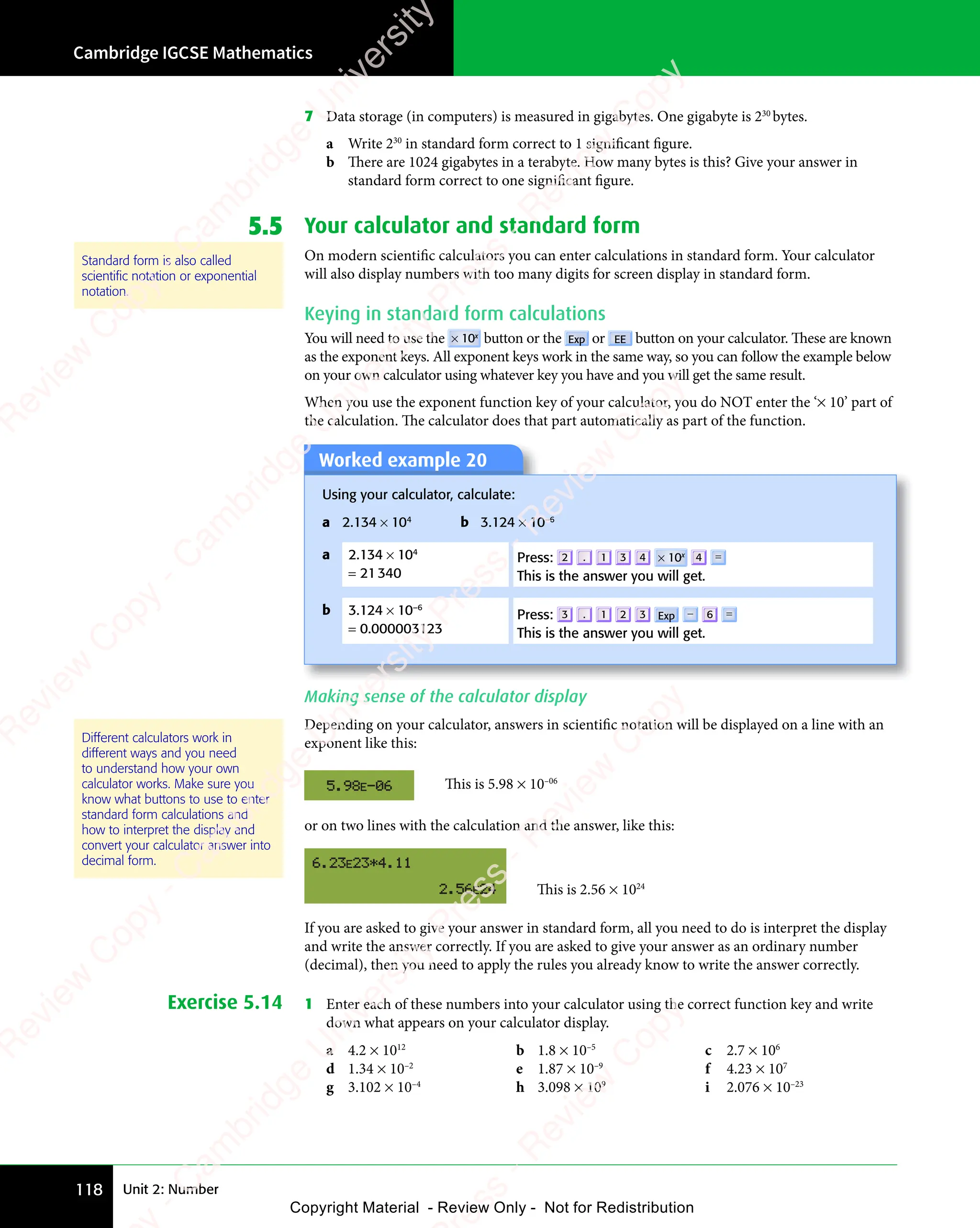 Unit 2: Number
Cambridge IGCSE Mathematics
118
7 Data storage (in computers) is measured in gigabytes. One gigabyte is 230
bytes.
a Write 230
in standard form correct to 1 significant figure.
b There are 1024 gigabytes in a terabyte. How many bytes is this? Give your answer in
standard form correct to one significant figure.
5.5 Your calculator and standard form
On modern scientific calculators you can enter calculations in standard form. Your calculator
will also display numbers with too many digits for screen display in standard form.
Keying in standard form calculations
You will need to use the × 10x
button or the Exp or EE button on your calculator. These are known
as the exponent keys. All exponent keys work in the same way, so you can follow the example below
on your own calculator using whatever key you have and you will get the same result.
When you use the exponent function key of your calculator, you do NOT enter the ‘× 10’ part of
the calculation. The calculator does that part automatically as part of the function.
Worked example 20
Using your calculator, calculate:
a 2.134 × 104
b 3.124 × 10–6
a 2.134 × 104
= 21340
Press: 2 . 1 3 4 × 10x 4 =
This is the answer you will get.
b 3.124 × 10–6
= 0.000003123
Press: 3 . 1 2 3 Exp − 6 =
This is the answer you will get.
Making sense of the calculator display
Depending on your calculator, answers in scientific notation will be displayed on a line with an
exponent like this:
This is 5.98 × 10–06
or on two lines with the calculation and the answer, like this:
This is 2.56 × 1024
If you are asked to give your answer in standard form, all you need to do is interpret the display
and write the answer correctly. If you are asked to give your answer as an ordinary number
(decimal), then you need to apply the rules you already know to write the answer correctly.
Exercise 5.14 1 Enter each of these numbers into your calculator using the correct function key and write
down what appears on your calculator display.
a 4.2 × 1012
b 1.8 × 10–5
c 2.7 × 106
d 1.34 × 10–2
e 1.87 × 10–9
f 4.23 × 107
g 3.102 × 10–4
h 3.098 × 109
i 2.076 × 10–23
Standard form is also called
scientiﬁc notation or exponential
notation.
Different calculators work in
different ways and you need
to understand how your own
calculator works. Make sure you
know what buttons to use to enter
standard form calculations and
how to interpret the display and
convert your calculator answer into
decimal form.
e
s
s
-
R
e
v
i
e
w
C
o
p
y
-
C
a
m
b
r
i
d
g
e
U
n
i
v
e
r
s
i
t
y
P
r
e
s
s
-
R
e
v
i
e
w
C
o
p
y
R
e
v
i
e
w
C
o
p
y
-
C
a
m
b
r
i
d
g
e
U
n
i
v
e
r
s
i
t
y
P
r
e
s
s
-
R
e
v
i
e
w
C
o
p
y
R
e
v
i
e
w
C
o
p
y
-
C
a
m
b
r
i
d
g
e
U
n
i
v
e
r
s
i
t
y
P
r
e
s
s
-
R
e
v
i
e
w
C
o
p
y
R
e
v
i
e
w
C
o
p
y
-
C
a
m
b
r
i
d
g
e
U
n
i
v
e
r
s
i
t
y
Copyright Material - Review Only - Not for Redistribution
 