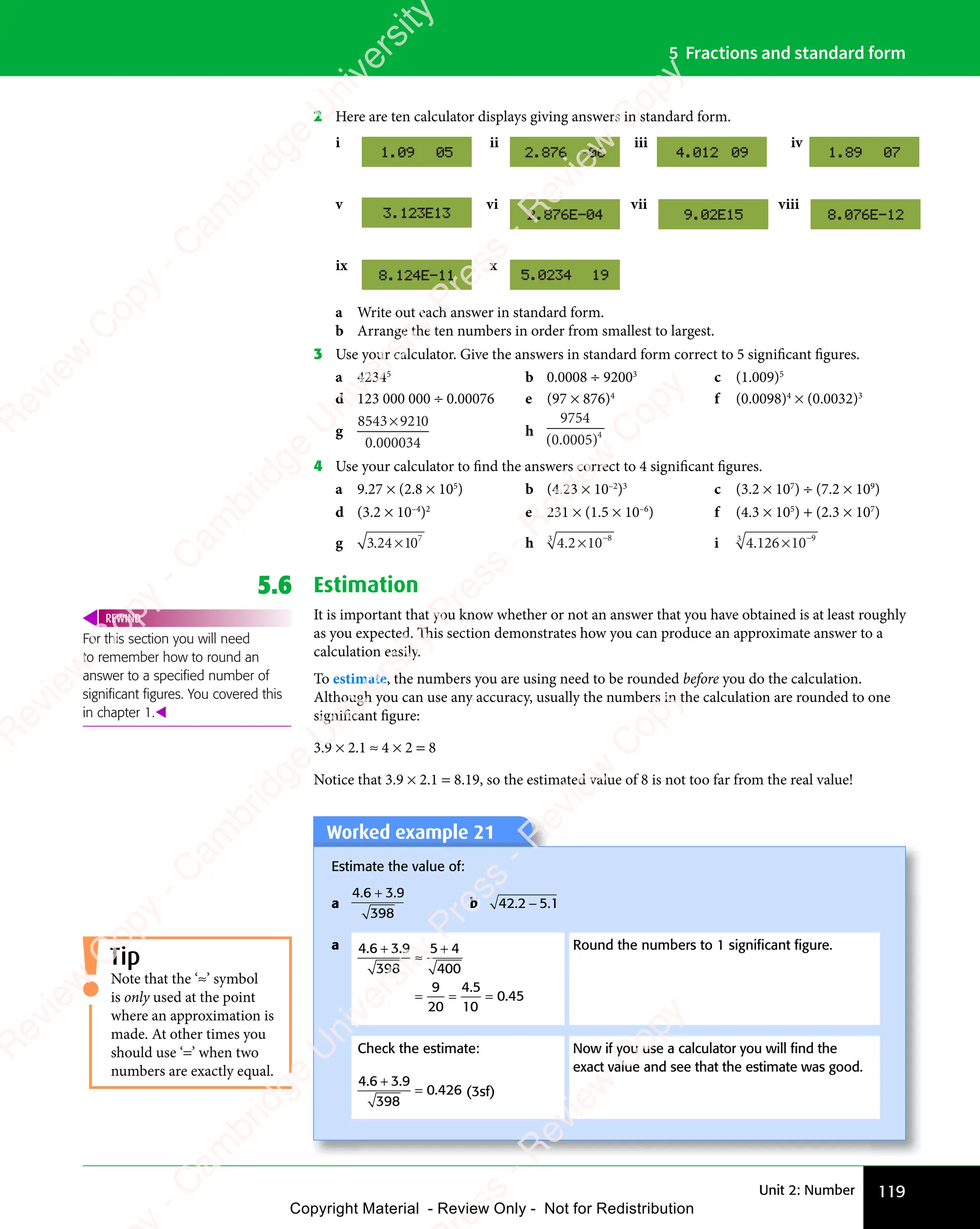 Unit 2: Number 119
5 Fractions and standard form
2 Here are ten calculator displays giving answers in standard form.
v vi vii viii
ix x
i ii iii iv
a Write out each answer in standard form.
b Arrange the ten numbers in order from smallest to largest.
3 Use your calculator. Give the answers in standard form correct to 5 significant figures.
a 42345
b 0.0008 ÷ 92003
c (1.009)5
d 123 000 000 ÷ 0.00076 e (97 × 876)4
f (0.0098)4
× (0.0032)3
g
8543 921
34
× 0
0 0000
.
h
9754
4
( )
5
( )
0
( )
000
( )
.
( )
4 Use your calculator to find the answers correct to 4 significant figures.
a 9.27 × (2.8 × 105
) b (4.23 × 10–2
)3
c (3.2 × 107
) ÷ (7.2 × 109
)
d (3.2 × 10–4
)2
e 231 × (1.5 × 10–6
) f (4.3 × 105
) + (2.3 × 107
)
g 3 24 1 7
3 2
3 24 1
4 10 h 4 2 10 8
3
.
4 2
4 2× −
i 4.126 10 9
× −
3
5.6 Estimation
It is important that you know whether or not an answer that you have obtained is at least roughly
as you expected. This section demonstrates how you can produce an approximate answer to a
calculation easily.
To estimate, the numbers you are using need to be rounded before you do the calculation.
Although you can use any accuracy, usually the numbers in the calculation are rounded to one
significant figure:
3.9 × 2.1 ≈ 4 × 2 = 8
Notice that 3.9 × 2.1 = 8.19, so the estimated value of 8 is not too far from the real value!
For this section you will need
to remember how to round an
answer to a speciﬁed number of
signiﬁcant ﬁgures. You covered this
in chapter 1.
REWIND
Tip
Note that the ‘≈’ symbol
is only used at the point
where an approximation is
made. At other times you
should use ‘=’ when two
numbers are exactly equal.
Worked example 21
Worked example 21
Estimate the value of:
a
4 6 3 9
398
. .
4 6
. .
4 6 3 9
. .
3 9
+
. .
. .
b 42 2 5 1
. .
2 5
. .
2 5
2 5
a 4 6 3 9
398
5 4
400
9
20
4 5
10
0 45
. .
4 6
. .
4 6 3 9
. .
3 9
4 5
4 5
0 4
0 4
+
. .
. .
≈
5 4
5 4
= =
= = =
Round the numbers to 1 signiﬁcant ﬁgure.
Check the estimate:
4 6 3 9
398
0 426
. .
4 6
. .
4 6 3 9
. .
3 9
.
+
. .
. .
= (3sf)
Now if you use a calculator you will ﬁnd the
exact value and see that the estimate was good.
e
s
s
-
R
e
v
i
e
w
C
o
p
y
-
C
a
m
b
r
i
d
g
e
U
n
i
v
e
r
s
i
t
y
P
r
e
s
s
-
R
e
v
i
e
w
C
o
p
y
R
e
v
i
e
w
C
o
p
y
-
C
a
m
b
r
i
d
g
e
U
n
i
v
e
r
s
i
t
y
P
r
e
s
s
-
R
e
v
i
e
w
C
o
p
y
R
e
v
i
e
w
C
o
p
y
-
C
a
m
b
r
i
d
g
e
U
n
i
v
e
r
s
i
t
y
P
r
e
s
s
-
R
e
v
i
e
w
C
o
p
y
R
e
v
i
e
w
C
o
p
y
-
C
a
m
b
r
i
d
g
e
U
n
i
v
e
r
s
i
t
y
Copyright Material - Review Only - Not for Redistribution
 