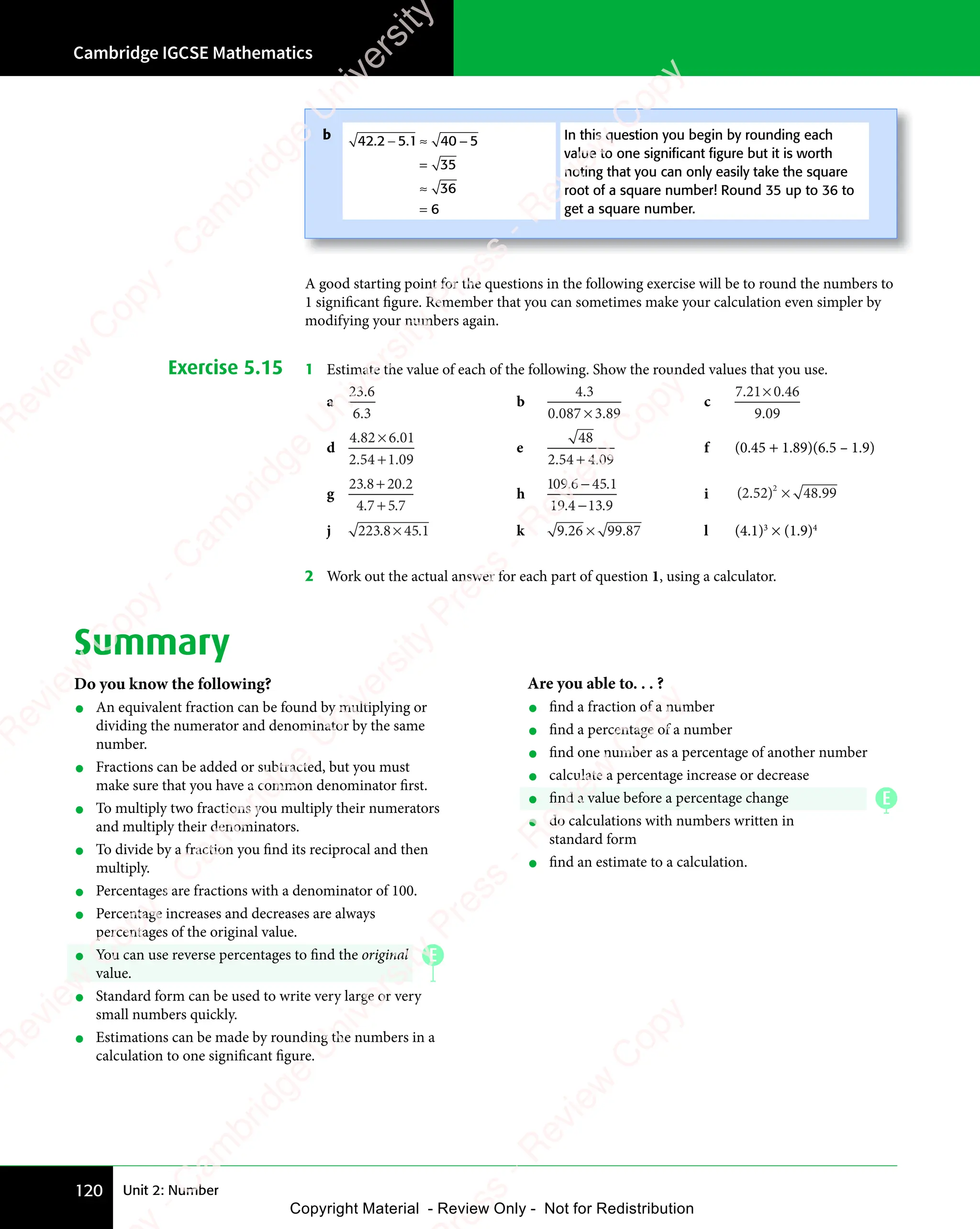 Unit 2: Number
Cambridge IGCSE Mathematics
120
A good starting point for the questions in the following exercise will be to round the numbers to
1 significant figure. Remember that you can sometimes make your calculation even simpler by
modifying your numbers again.
Exercise 5.15 1 Estimate the value of each of the following. Show the rounded values that you use.
a
23 6
6 3
.
6 3
6 3
b
4 3
0 087 3 89
4 3
4 3
. .
087
. .
3 8
. .
3 8
×
. .
. .
c
7 21 0 46
9 09
. .
7 2
. .
7 21 0
. .
9 0
9 0
1 0
1 0
1 0
. .
1 0
. .
d
4 82 6 01
2 54 1 09
. .
4 8
. .
4 82 6
. .
. .
2 5
. .
2 54 1
. .
2 6
2 6
2 6
. .
2 6
. .
4 1
4 1
4 1
. .
4 1
. .
e
48
2 54 4 09
. .
2 5
. .
2 54 4
. .
4 4
4 4
4 4
. .
4 4
. .
f (0.45 + 1.89)(6.5 – 1.9)
g
23 8 2 2
4 7 5 7
. .
8 2
. .
. .
4 7
. .
4 7 5 7
. .
5 7
8 2
8 2
8 2
. .
8 2
. .
+
. .
. .
0
. .
. .
h
1 9 6 45 1
19 4 13 9
0 .
1 9
0 .
1 9 5 1
5 1
. .
4 1
. .
3 9
. .
3 9
6 4
6 4
4 1
4 1
i ( . ) .
) .
2 5
( .
2 5
( . 2 4
) .
2 4
) .
) .
2 48 9
) .
8 9
) . 9
2
) .
) .
) .
2 4
) .
2 4
) .
2 4
) .
2 4
j 223 8 45 1
. .
8 4
. .
5 1
. .
5 1
8 4
8 4
8 4
. .
8 4
. . k 9 26 9
6 9
6 9
6 99 87
. .
9 2
. .
9 26 9
. .
6 9
. .
9 8
. .
9 8
6 9
6 9
6 9
. .
6 9
. . l (4.1)3
× (1.9)4
2 Work out the actual answer for each part of question 1, using a calculator.
Summary
Do you know the following?
• An equivalent fraction can be found by multiplying or
dividing the numerator and denominator by the same
number.
• Fractions can be added or subtracted, but you must
make sure that you have a common denominator first.
• To multiply two fractions you multiply their numerators
and multiply their denominators.
• To divide by a fraction you find its reciprocal and then
multiply.
• Percentages are fractions with a denominator of 100.
• Percentage increases and decreases are always
percentages of the original value.
• You can use reverse percentages to find the original
value.
• Standard form can be used to write very large or very
small numbers quickly.
• Estimations can be made by rounding the numbers in a
calculation to one significant figure.
Are you able to. . . ?
• find a fraction of a number
• find a percentage of a number
• find one number as a percentage of another number
• calculate a percentage increase or decrease
• find a value before a percentage change
• do calculations with numbers written in
standard form
• find an estimate to a calculation.
b 42 2 5 1 4
1 40 5
35
36
6
. .
2 5
. .
− ≈
2 5
− ≈
2 5 1 4
− ≈
1 40 5
0 5
=
≈
=
In this question you begin by rounding each
value to one signiﬁcant ﬁgure but it is worth
noting that you can only easily take the square
root of a square number! Round 35 up to 36 to
get a square number.
E
E
e
s
s
-
R
e
v
i
e
w
C
o
p
y
-
C
a
m
b
r
i
d
g
e
U
n
i
v
e
r
s
i
t
y
P
r
e
s
s
-
R
e
v
i
e
w
C
o
p
y
R
e
v
i
e
w
C
o
p
y
-
C
a
m
b
r
i
d
g
e
U
n
i
v
e
r
s
i
t
y
P
r
e
s
s
-
R
e
v
i
e
w
C
o
p
y
R
e
v
i
e
w
C
o
p
y
-
C
a
m
b
r
i
d
g
e
U
n
i
v
e
r
s
i
t
y
P
r
e
s
s
-
R
e
v
i
e
w
C
o
p
y
R
e
v
i
e
w
C
o
p
y
-
C
a
m
b
r
i
d
g
e
U
n
i
v
e
r
s
i
t
y
Copyright Material - Review Only - Not for Redistribution
 