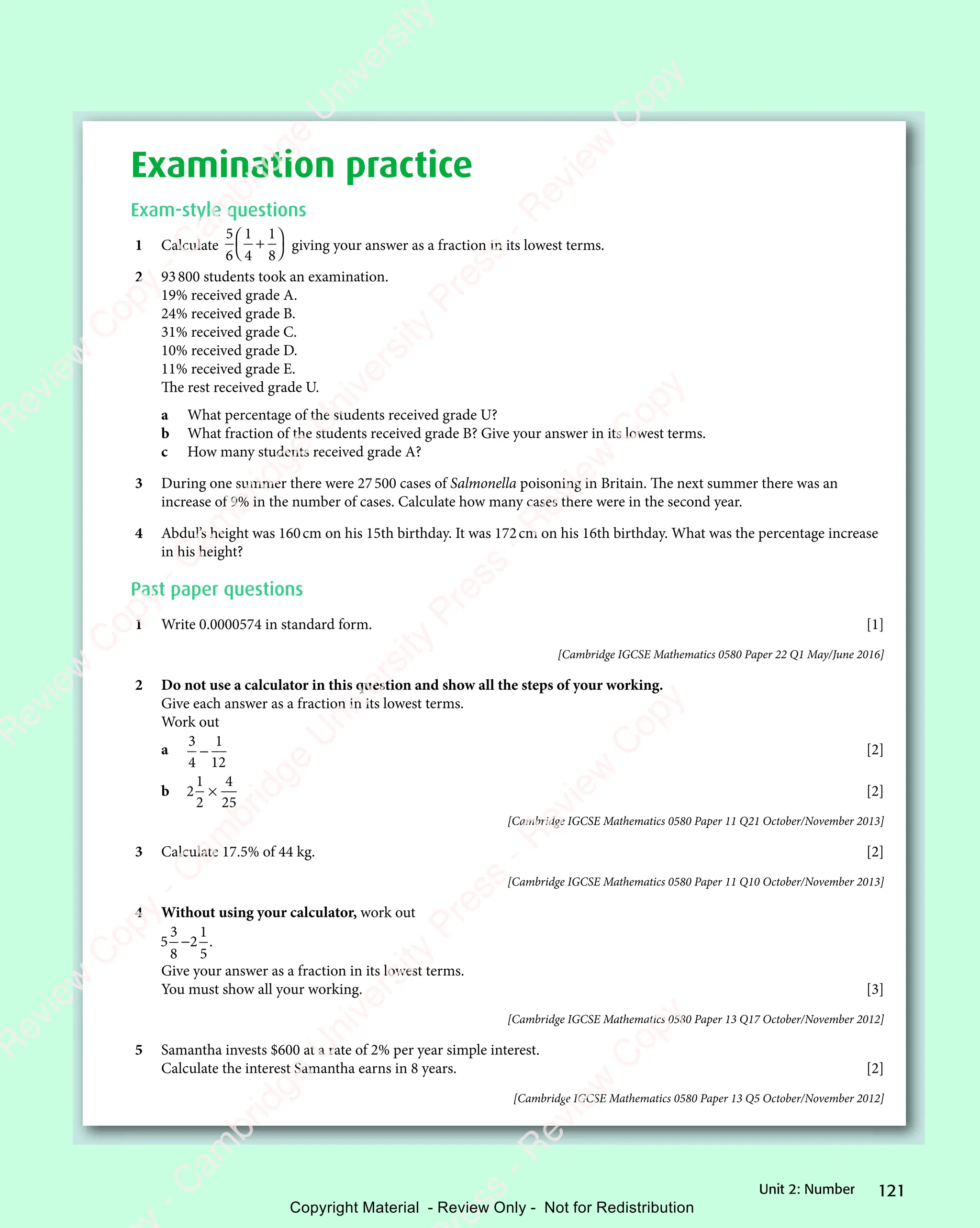 121
Unit 2: Number
Examination practice
Exam-style questions
1 Calculate
5
6
1
4
1
8
+



 



giving your answer as a fraction in its lowest terms.
2 93800 students took an examination.
19% received grade A.
24% received grade B.
31% received grade C.
10% received grade D.
11% received grade E.
The rest received grade U.
a What percentage of the students received grade U?
b What fraction of the students received grade B? Give your answer in its lowest terms.
c How many students received grade A?
3 During one summer there were 27500 cases of Salmonella poisoning in Britain. The next summer there was an
increase of 9% in the number of cases. Calculate how many cases there were in the second year.
4 Abdul’s height was 160cm on his 15th birthday. It was 172cm on his 16th birthday. What was the percentage increase
in his height?
Past paper questions
1 Write 0.0000574 in standard form. [1]
[Cambridge IGCSE Mathematics 0580 Paper 22 Q1 May/June 2016]
2 Do not use a calculator in this question and show all the steps of your working.
Give each answer as a fraction in its lowest terms.
Work out
a
3
4
1
12
− [2]
b 2
1
2
4
25
× [2]
[Cambridge IGCSE Mathematics 0580 Paper 11 Q21 October/November 2013]
3 Calculate 17.5% of 44 kg. [2]
[Cambridge IGCSE Mathematics 0580 Paper 11 Q10 October/November 2013]
4 Without using your calculator, work out
5
3
8
2
1
5
− .
Give your answer as a fraction in its lowest terms.
You must show all your working. [3]
[Cambridge IGCSE Mathematics 0580 Paper 13 Q17 October/November 2012]
5 Samantha invests $600 at a rate of 2% per year simple interest.
Calculate the interest Samantha earns in 8 years. [2]
[Cambridge IGCSE Mathematics 0580 Paper 13 Q5 October/November 2012]
e
s
s
-
R
e
v
i
e
w
C
o
p
y
-
C
a
m
b
r
i
d
g
e
U
n
i
v
e
r
s
i
t
y
P
r
e
s
s
-
R
e
v
i
e
w
C
o
p
y
R
e
v
i
e
w
C
o
p
y
-
C
a
m
b
r
i
d
g
e
U
n
i
v
e
r
s
i
t
y
P
r
e
s
s
-
R
e
v
i
e
w
C
o
p
y
R
e
v
i
e
w
C
o
p
y
-
C
a
m
b
r
i
d
g
e
U
n
i
v
e
r
s
i
t
y
P
r
e
s
s
-
R
e
v
i
e
w
C
o
p
y
R
e
v
i
e
w
C
o
p
y
-
C
a
m
b
r
i
d
g
e
U
n
i
v
e
r
s
i
t
y
Copyright Material - Review Only - Not for Redistribution
 
